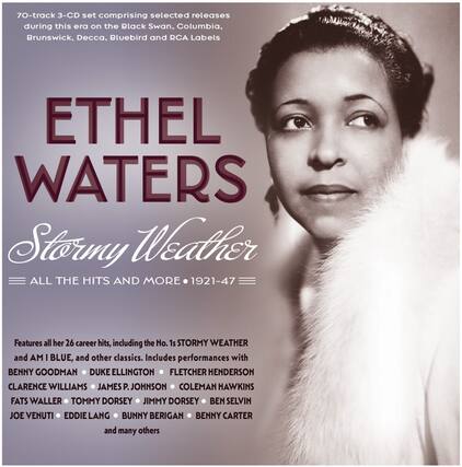 70-track 3-CD set comprising selected releases during this era on the Black Swan, Columbia, Brunswick, Decca, Bluebird and RCA Labels
ETHEL WATERS
Stormy Weather
ALL THE HITS AND MORE • 1921-47
Features all her 26 career hits, including the No. 1s STORMY WEATHER and AM I BLUE, and other classics. Includes performances with BENNY GOODMAN, DUKE ELLINGTON, FLETCHER HENDERSON, CLARENCE WILLIAMS, JAMES P. JOHNSON, COLEMAN HAWKINS, FATS WALLER, TOMMY DORSEY, JIMMY DORSEY, BEN SELVIN, JOE VENUTI, EDDIE LANG, BUNNY BERIGAN, BENNY CARTER and many others
