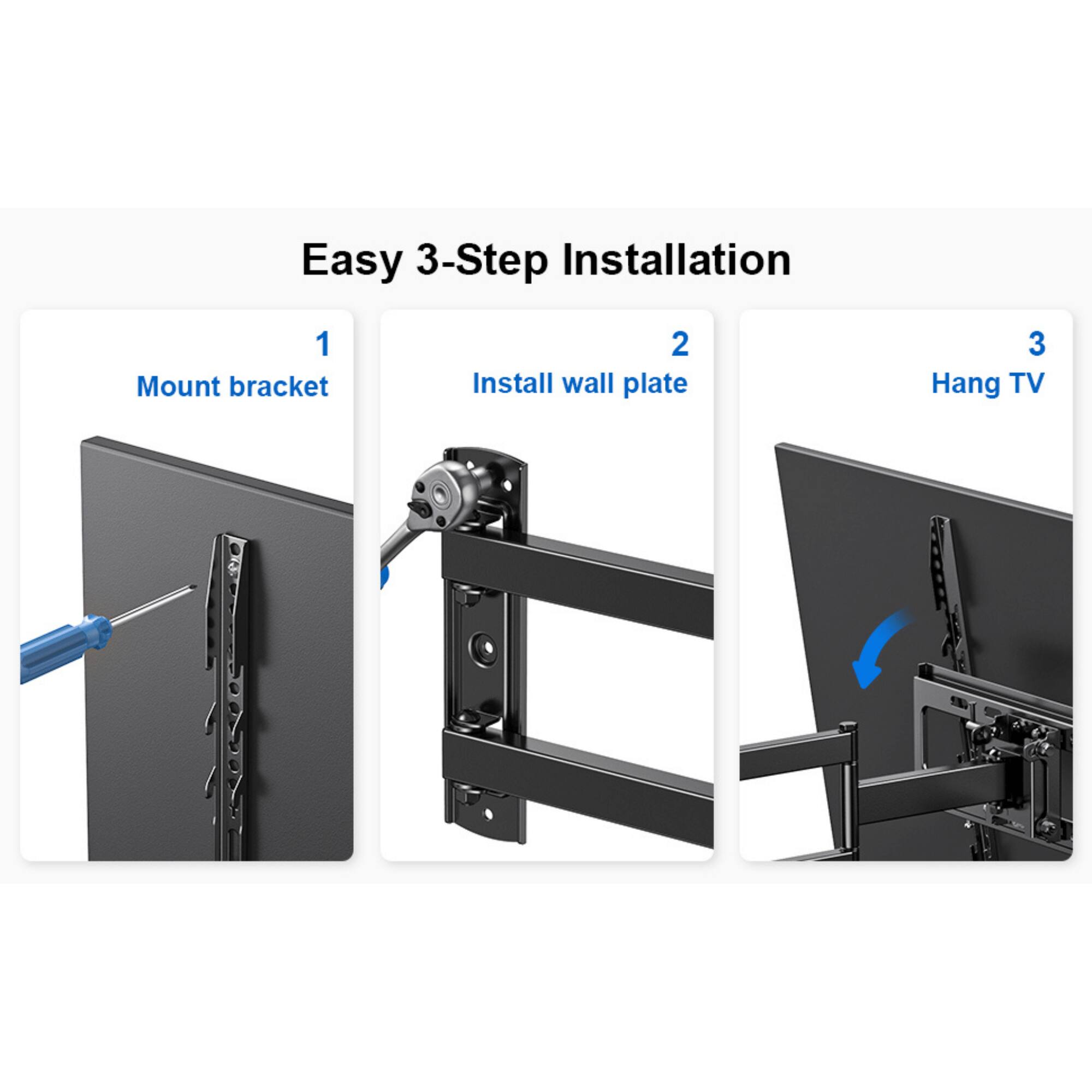 Easy 3-Step Installation
1. Mount bracket
2. Install wall plate
3. Hang TV