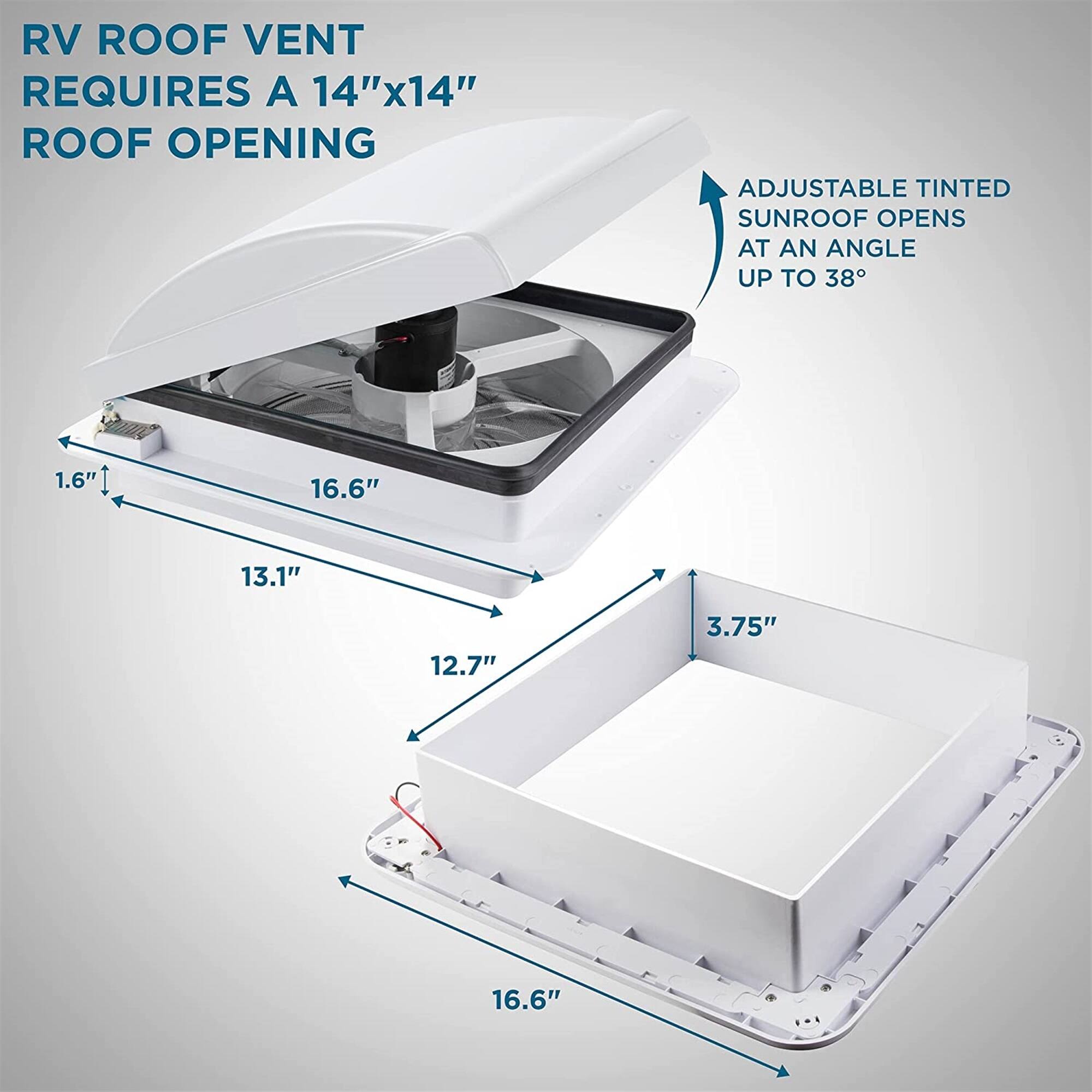 RV ROOF VENT REQUIRES A 14"x14" ROOF OPENING
ADJUSTABLE TINTED SUNROOF OPENS AT AN ANGLE UP TO 38°
1.6"
16.6"
13.1"
12.7"
3.75"
16.6"