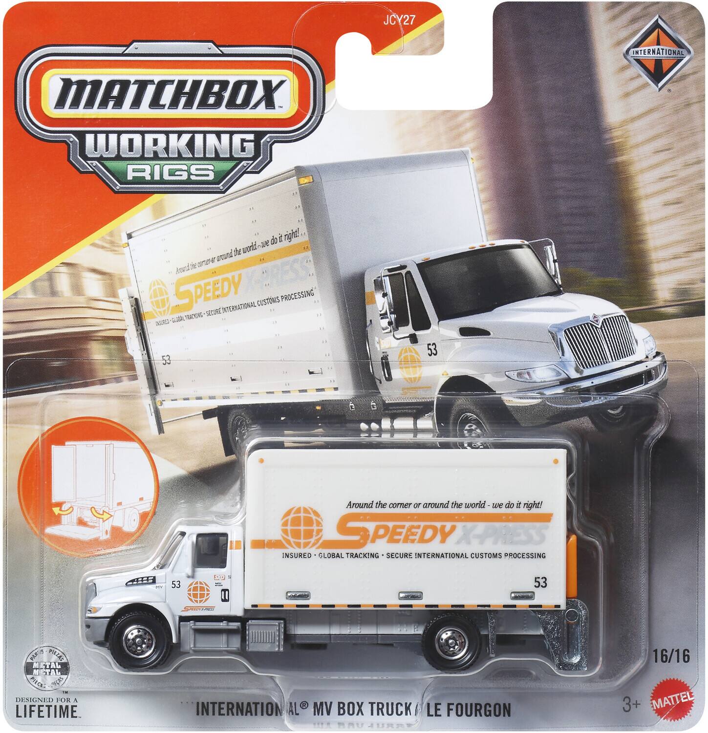 MATCHBOX WORKING RIGS INTERNATIONAL

JCY27

SPEEDY X-PRESS
INSURED - GLOBAL TRACKING - SECURE INTERNATIONAL CUSTOMS PROCESSING

Around the corner or around the world - we do it right!

53

INTERNATIONAL MV BOX TRUCK / LE FOURGON

DESIGNED FOR A LIFETIME

METAL PIECE

3+ MATTEL

16/16