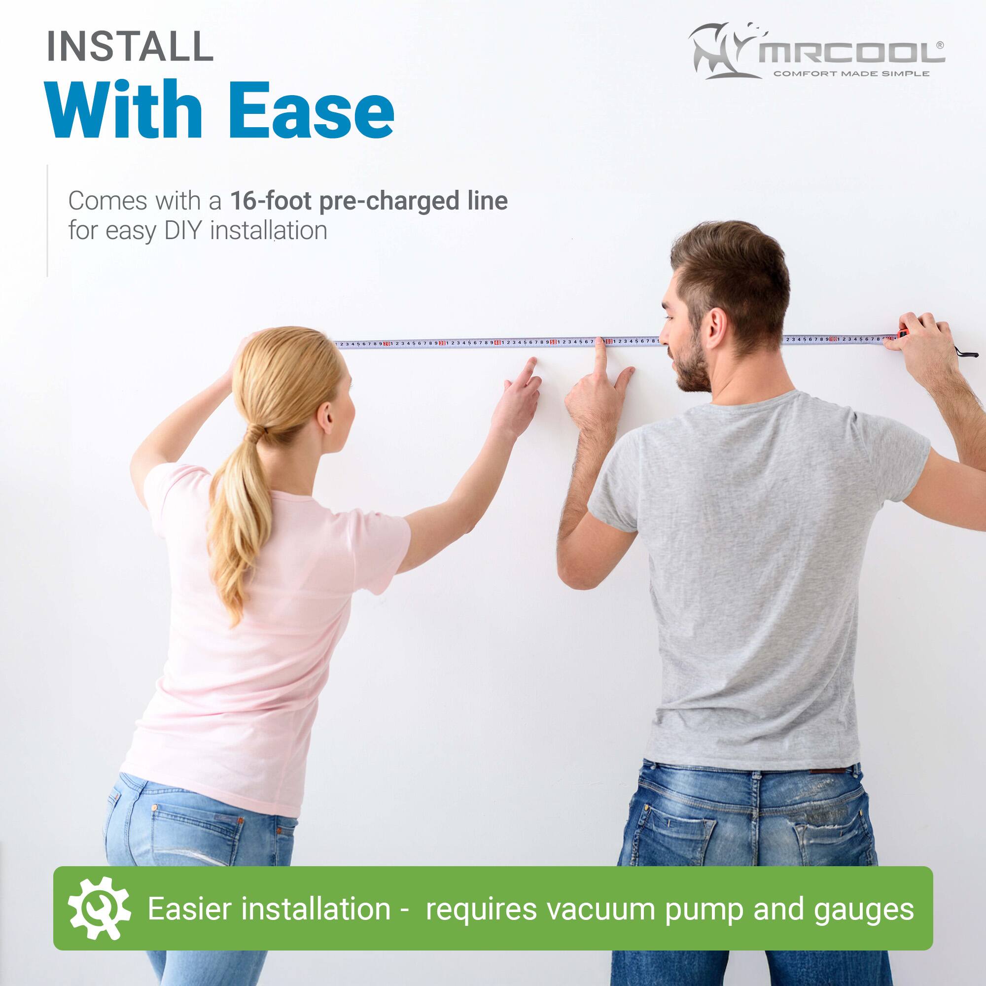 INSTALL With Ease

MRCOOL  
COMFORT MADE SIMPLE

Comes with a 16-foot pre-charged line for easy DIY installation

Easier installation - requires vacuum pump and gauges