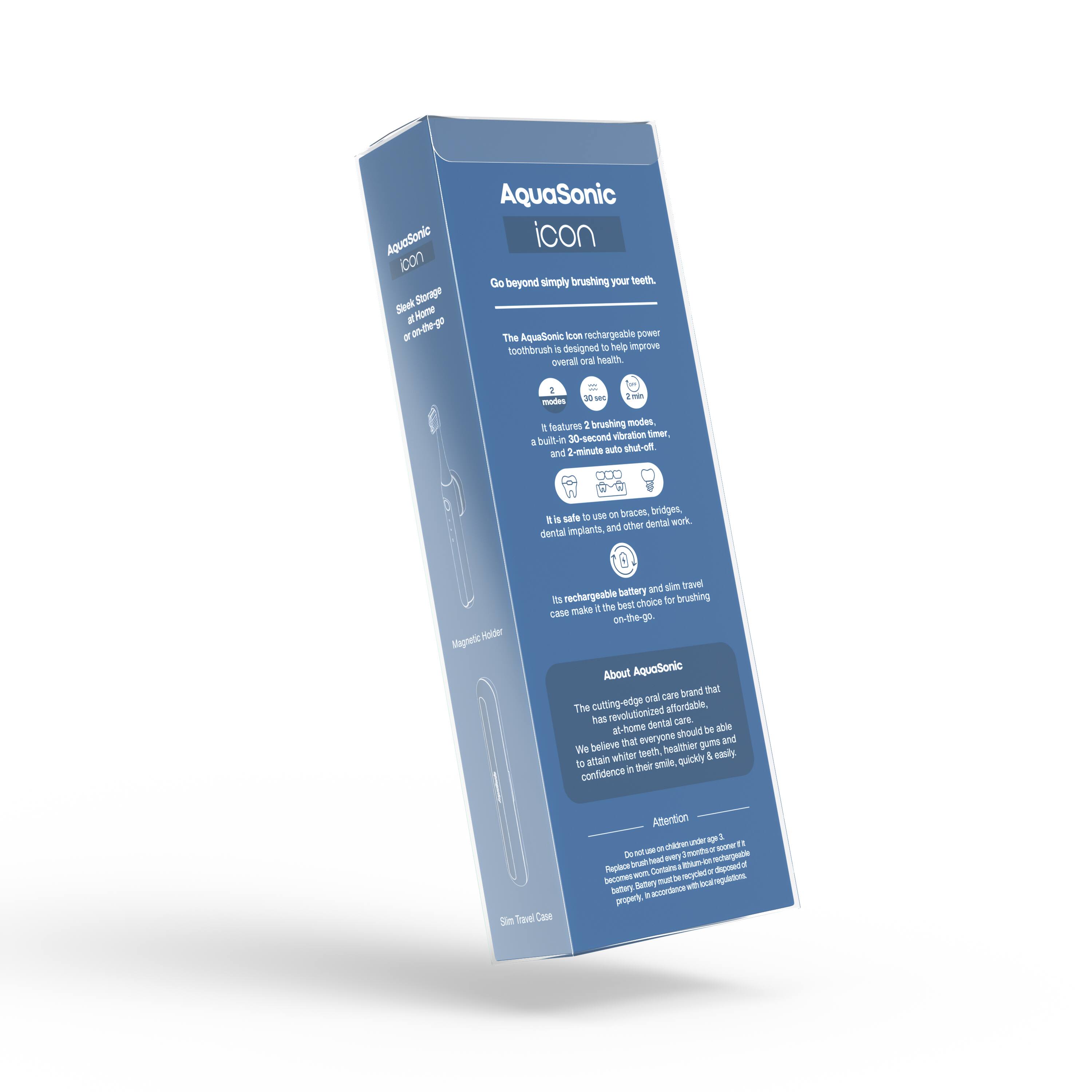 AquaSonic  
icon  

Go beyond simply brushing your teeth.  

The AquaSonic Icon rechargeable power toothbrush is designed to help improve overall oral health.  

- 2 brushing modes  
- 30-second vibration timer  
- Built-in 2-minute auto shut-off  

It is safe to use on braces, bridges, dental implants, and other dental work.  

Its rechargeable battery and slim travel case make it the best choice for brushing on-the-go.  

About AquaSonic  
The cutting-edge oral care brand that has revolutionized affordable, at-home dental care. We believe that everyone should be able to attain whiter teeth, healthier gums, and confidence in their smile quickly & easily.  

Attention  
Do not use on children under age 3.  
Replace brush head every 3 months.  
Do not use on children under age 3.  
Replace brush head every 3 months.  
Do not use on children under age 3.  
Replace brush head every 3 months.  
Do not use on children under age 3.  
Replace brush head every 3 months.  
Do not use on children under age 3.  
Replace brush head every 3 months.  
Do not use on children under age 