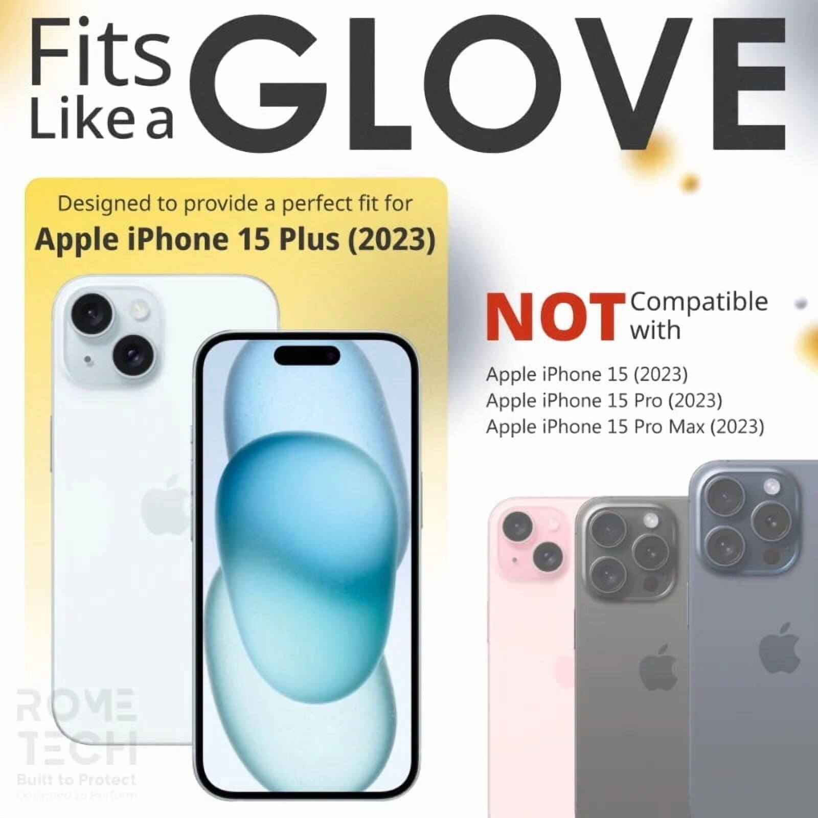Fits GLOVE Like a

Designed to provide a perfect fit for Apple iPhone 15 Plus (2023)

NOT Compatible with
Apple iPhone 15 (2023)
Apple iPhone 15 Pro (2023)
Apple iPhone 15 Pro Max (2023)

ROME TECH
Built to Protect