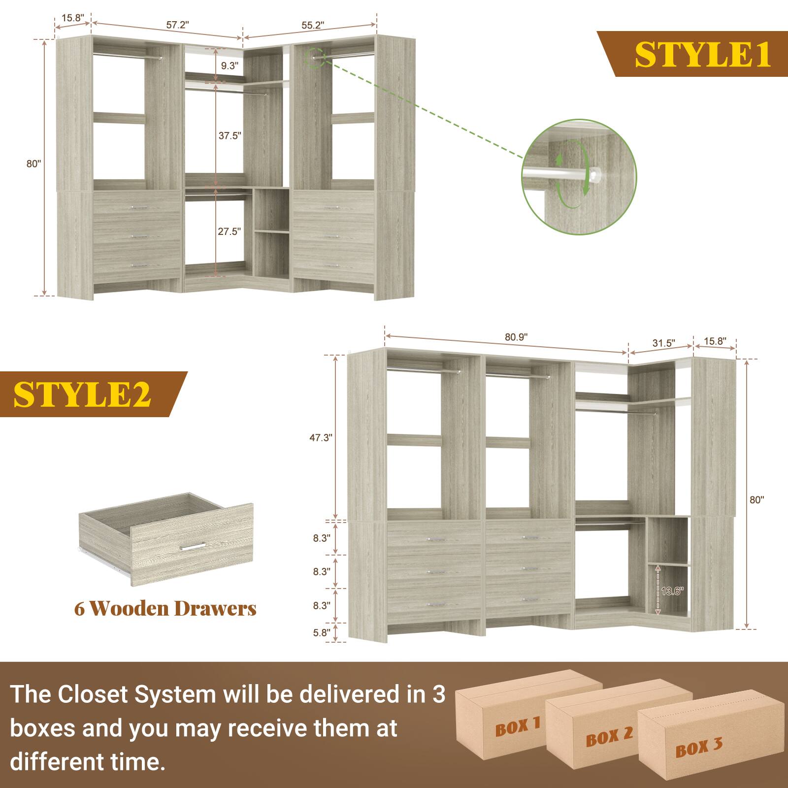 STYLE1  
15.8"  
57.2"  
9.3"  
55.2"  
37.5"  
80"  
27.5"  
80.9"  
31.5"  
15.8"  

STYLE2  
47.3"  
80"  
8.3"  
8.3"  
5.8"  

6 Wooden Drawers  

The Closet System will be delivered in 3 boxes and you may receive them at different time.  
BOX 1  
BOX 2  
BOX 3