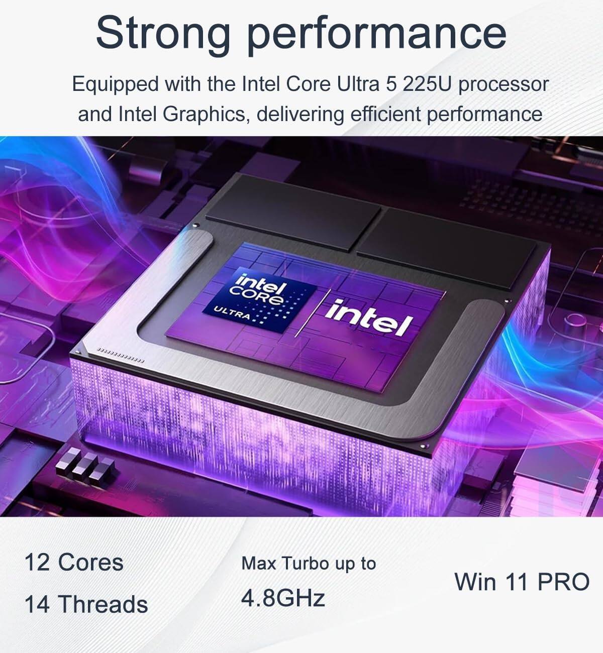 Strong performance  
Equipped with the Intel Core Ultra 5 225U processor and Intel Graphics, delivering efficient performance  

12 Cores  
14 Threads  
Max Turbo up to 4.8GHz  
Win 11 PRO
