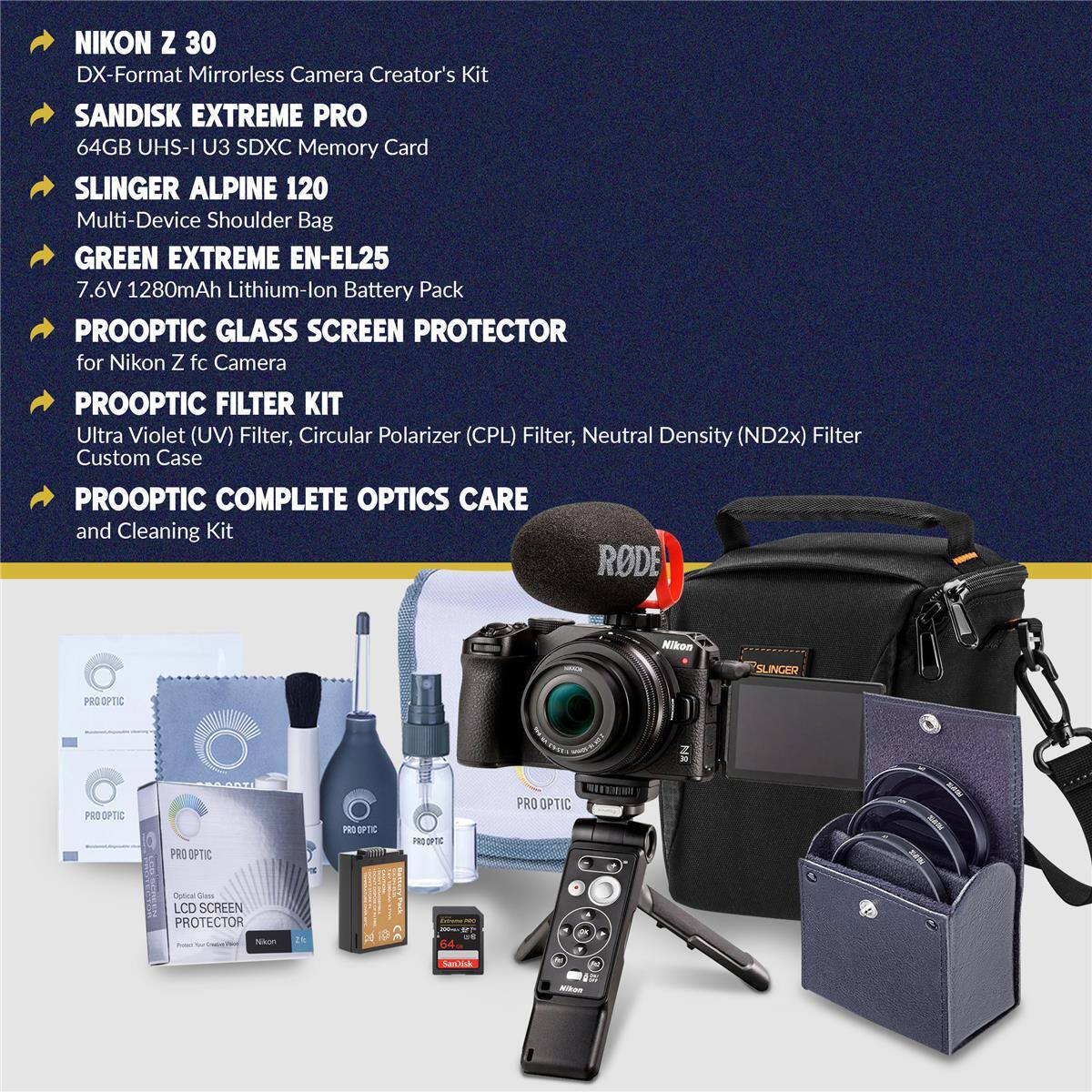 NIKON Z 30 DX-Format Mirrorless Camera Creator's Kit  
SANDISK EXTREME PRO 64GB UHS-I U3 SDXC Memory Card  
SLINGER ALPINE 120 Multi-Device Shoulder Bag  
GREEN EXTREME EN-EL25 7.6V 1280mAh Lithium-lon Battery Pack  
PROOPTIC GLASS SCREEN PROTECTOR for Nikon Z fc Camera  
PROOPTIC FILTER KIT Ultra Violet (UV) Filter, Circular Polarizer (CPL) Filter, Neutral Density (ND2x) Filter Custom Case  
PROOPTIC COMPLETE OPTICS CARE and Cleaning Kit  
RODE Nikon SLINGER