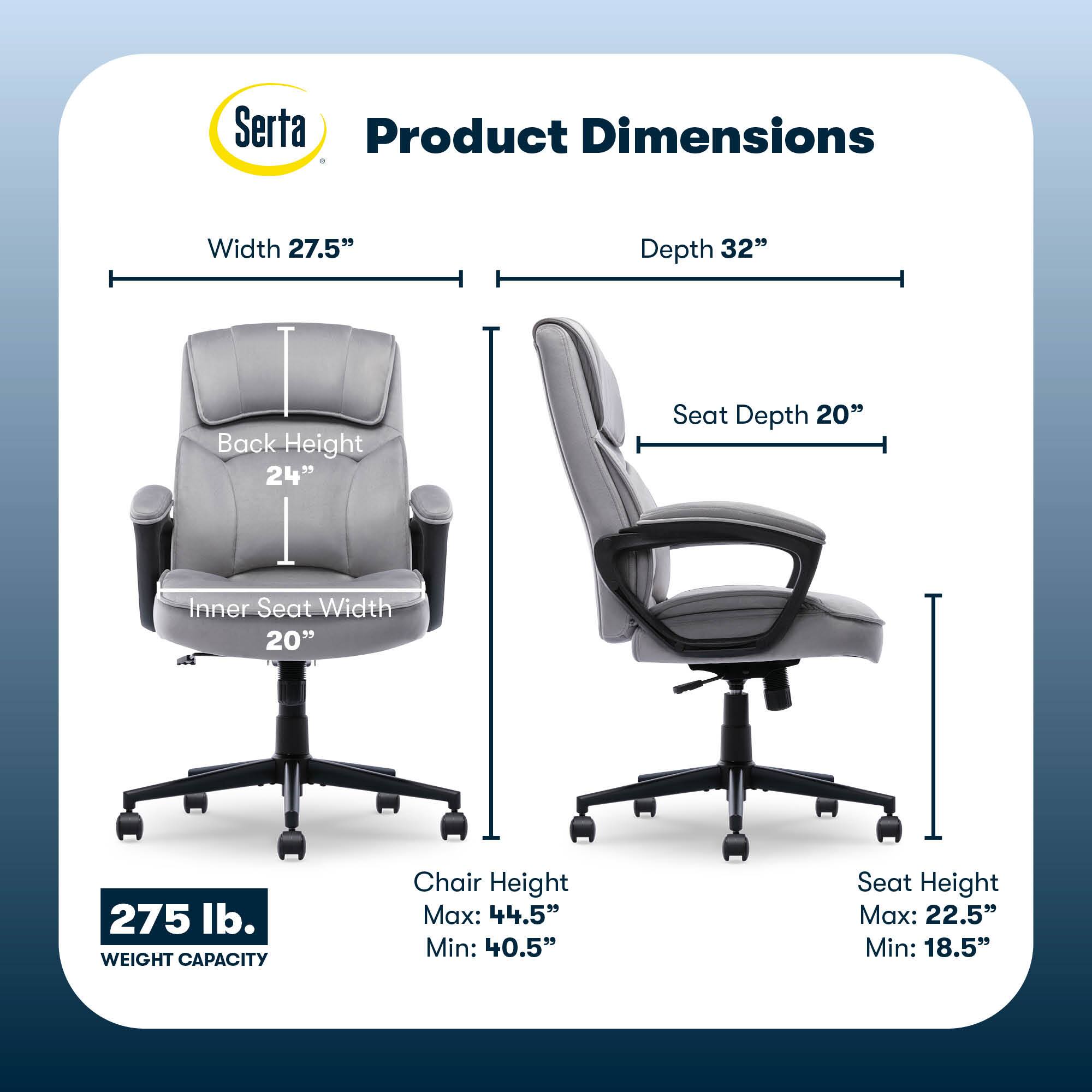 Serta Product Dimensions:

* Width: 27.5"
* Depth: 32"
* Back Height: 24"
* Seat Depth: 20"
* Inner Seat Width: 20"
* Weight Capacity: 275 lb.
* Chair Height Max: 44.5"
* Chair Height Min: 40.5"
* Seat Height Max: 22.5"
* Seat Height Min: 18.5"