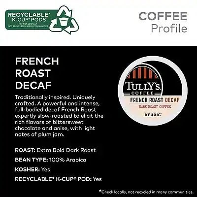 **RECYCLABLE K-CUP PODS**  
*NOT RECYCLED IN MANY COMMUNITIES*

**COFFEE Profile**

**FRENCH ROAST DECAF**

Traditionally inspired. Uniquely crafted. A powerful and intense, full-bodied decaf French Roast expertly slow-roasted to elicit the rich flavors of bittersweet chocolate and anise, with light notes of plum jam.

**ROAST:** Extra Bold Dark Roast  
**BEAN TYPE:** 100% Arabica  
**KOSHER:** Yes  
**RECYCLABLE* K-CUP POD:** Yes  
*Check locally, not recycled in many communities.

**TULLY'S COFFEE**  
FRENCH ROAST DECAF  
DARK ROAST COFFEE  
KEURIG
