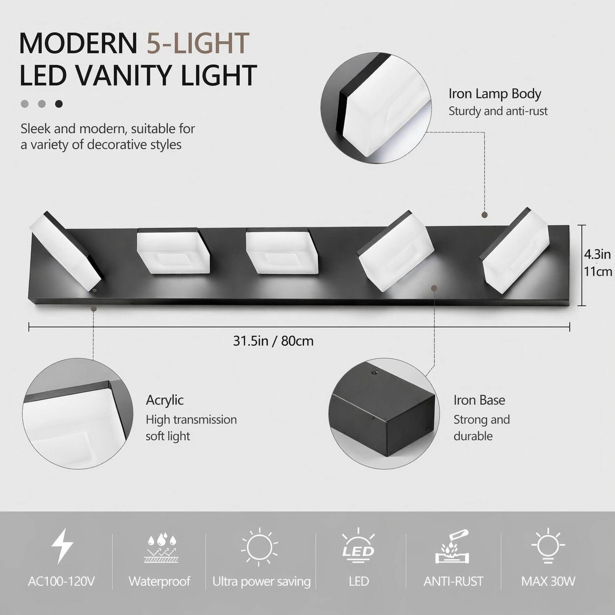 MODERN 5-LIGHT LED VANITY LIGHT

Sleek and modern, suitable for a variety of decorative styles

Iron Lamp Body
Sturdy and anti-rust

4.3in / 11cm

31.5in / 80cm

Acrylic
High transmission soft light

Iron Base
Strong and durable

AC100-120V
Waterproof
Ultra power saving

LED
ANTI-RUST
MAX 30W