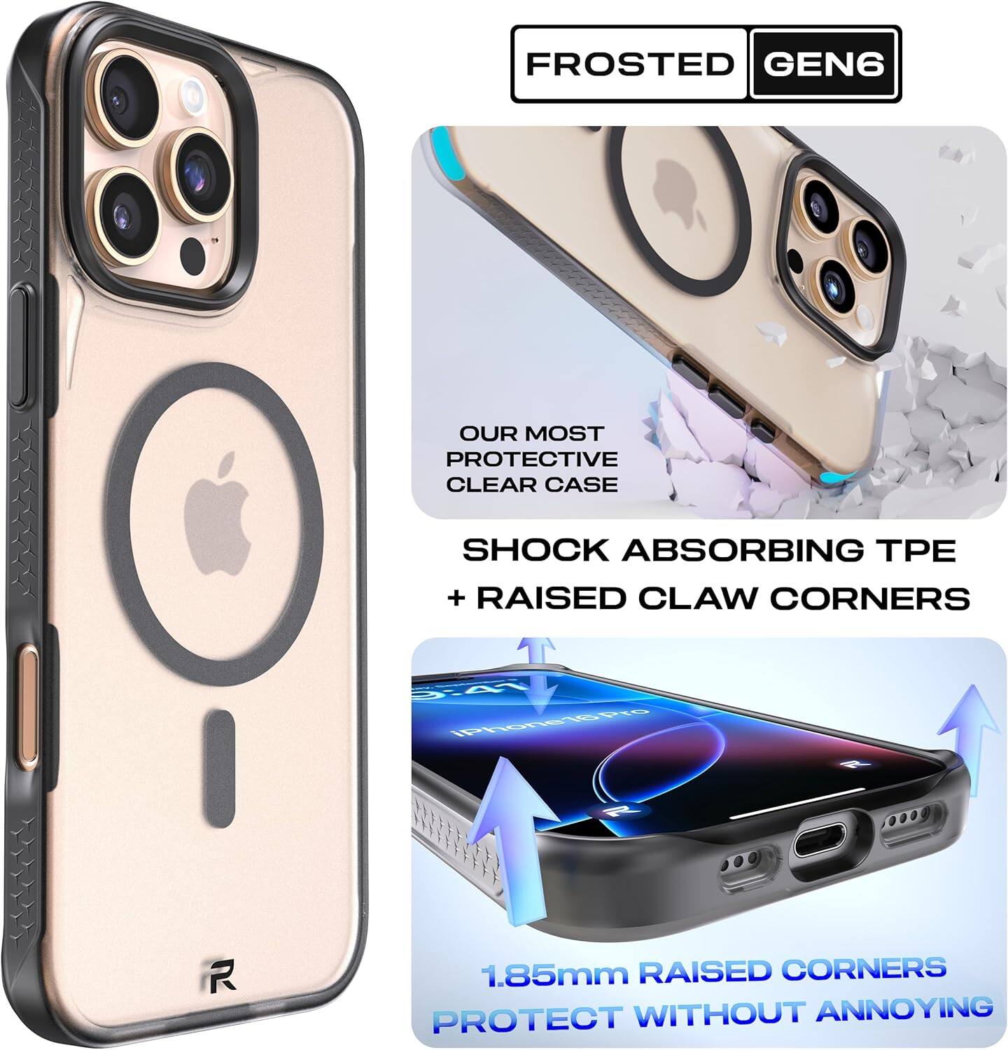 FROSTED GEN6

OUR MOST PROTECTIVE CLEAR CASE

SHOCK ABSORBING TPE + RAISED CLAW CORNERS

1.85mm RAISED CORNERS PROTECT WITHOUT ANNOYING