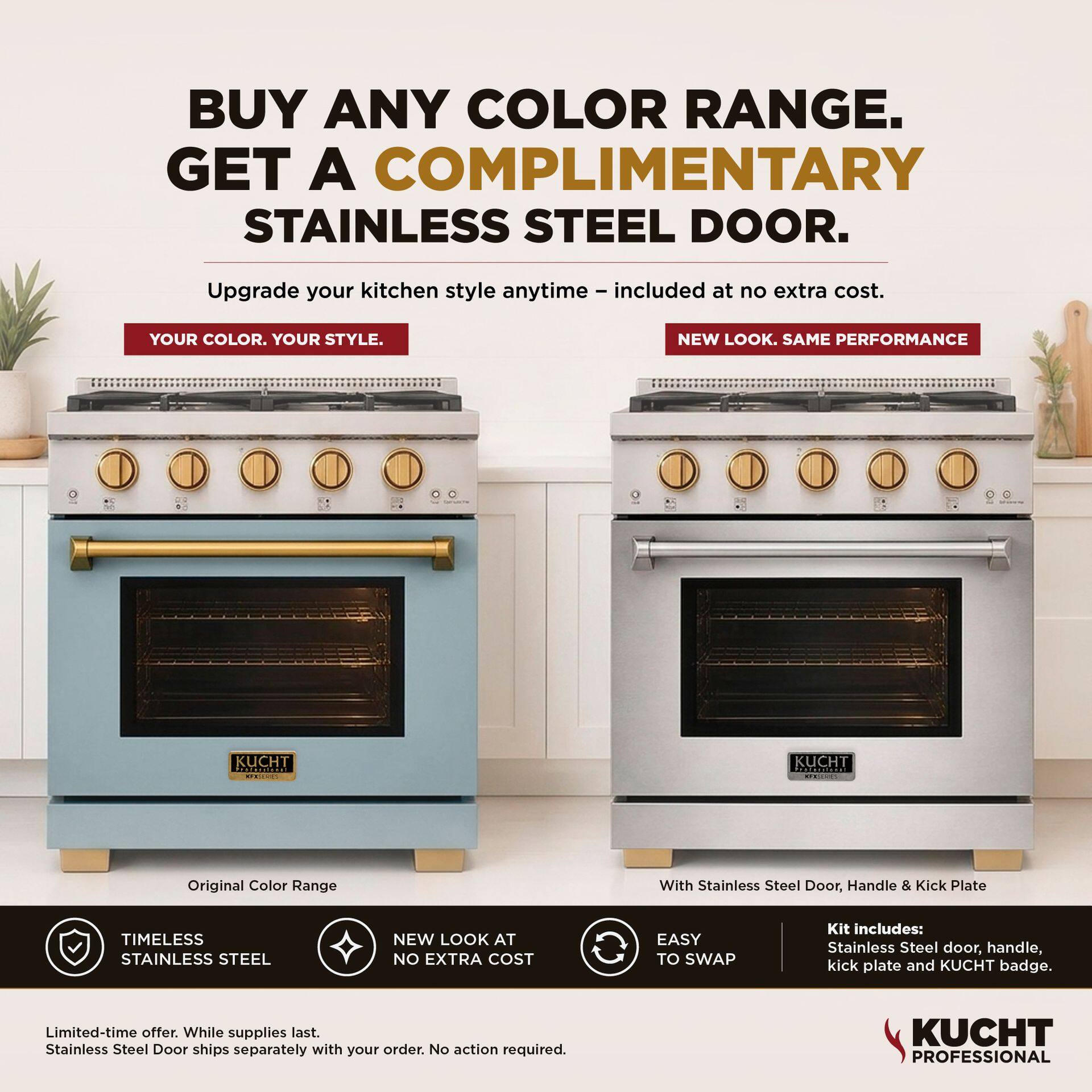 BUY ANY COLOR RANGE. GET A COMPLIMENTARY STAINLESS STEEL DOOR. Upgrade your kitchen style anytime – included at no extra cost. YOUR COLOR. YOUR STYLE. NEW LOOK. SAME PERFORMANCE

Original Color Range With Stainless Steel Door, Handle & Kick Plate

TIMELESS STAINLESS STEEL
NEW LOOK AT NO EXTRA COST
EASY TO SWAP

Kit includes: Stainless Steel door, handle, kick plate and KUCHT badge.

Limited-time offer. While supplies last. Stainless Steel Door ships separately with your order. No action required.

KUCHT PROFESSIONAL