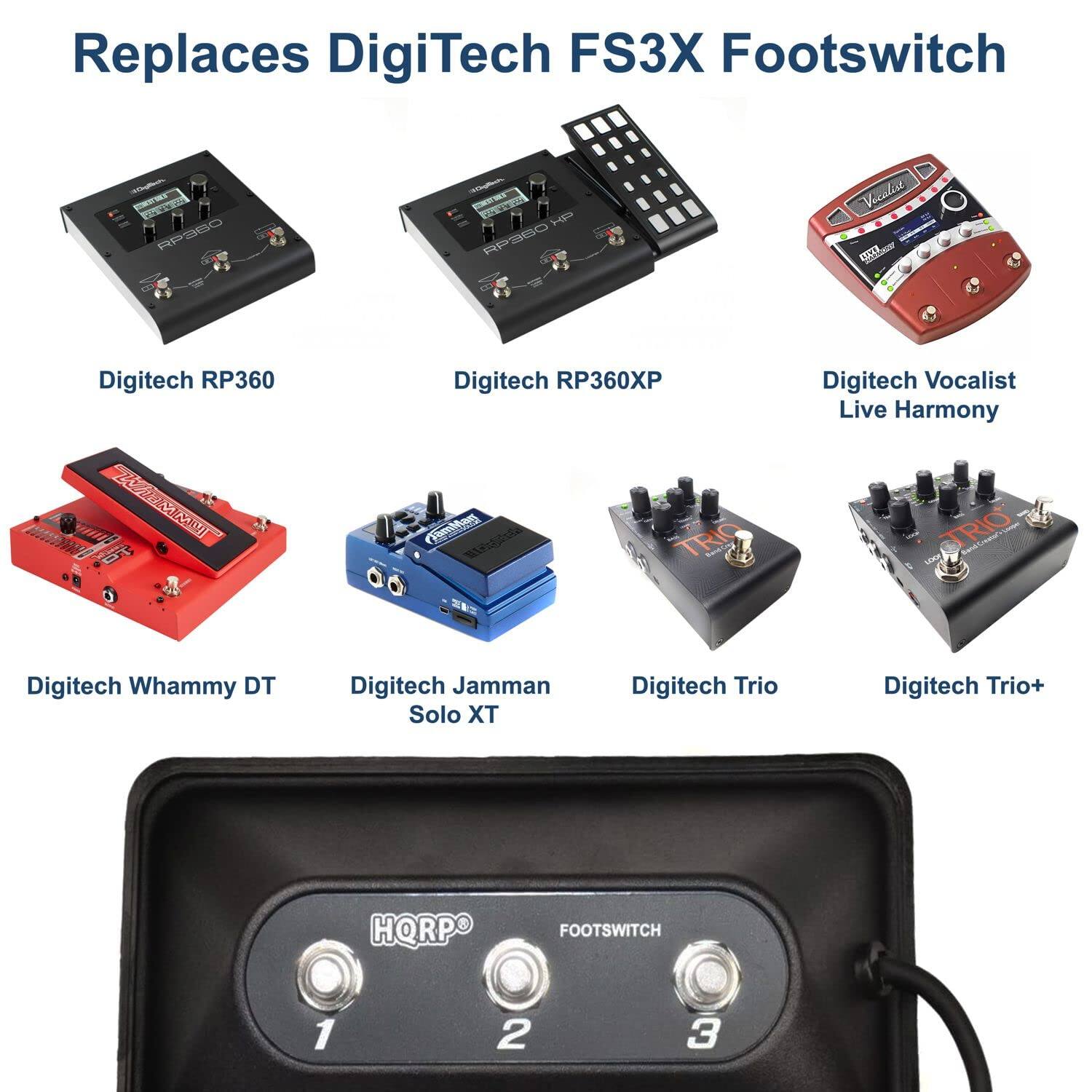 Replaces DigiTech FS3X Footswitch

- Digitech RP360
- Digitech RP360XP
- Digitech Vocalist Live Harmony
- Digitech Whammy DT
- Digitech Jamman Solo XT
- Digitech Trio
- Digitech Trio+
- HORPQ FOOTSWITCH 1 2 3
