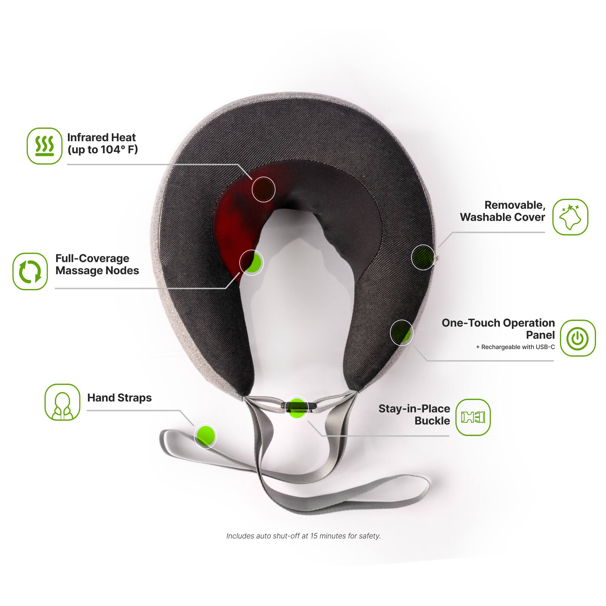 Infrared Heat (up to 104°F)  
Removable, Washable Cover  
Full-Coverage Massage Nodes  
One-Touch Operation Panel  
Rechargeable with USB-C  
Hand Straps  
Stay-in-Place Buckle  
Includes auto shut-off at 15 minutes for safety.