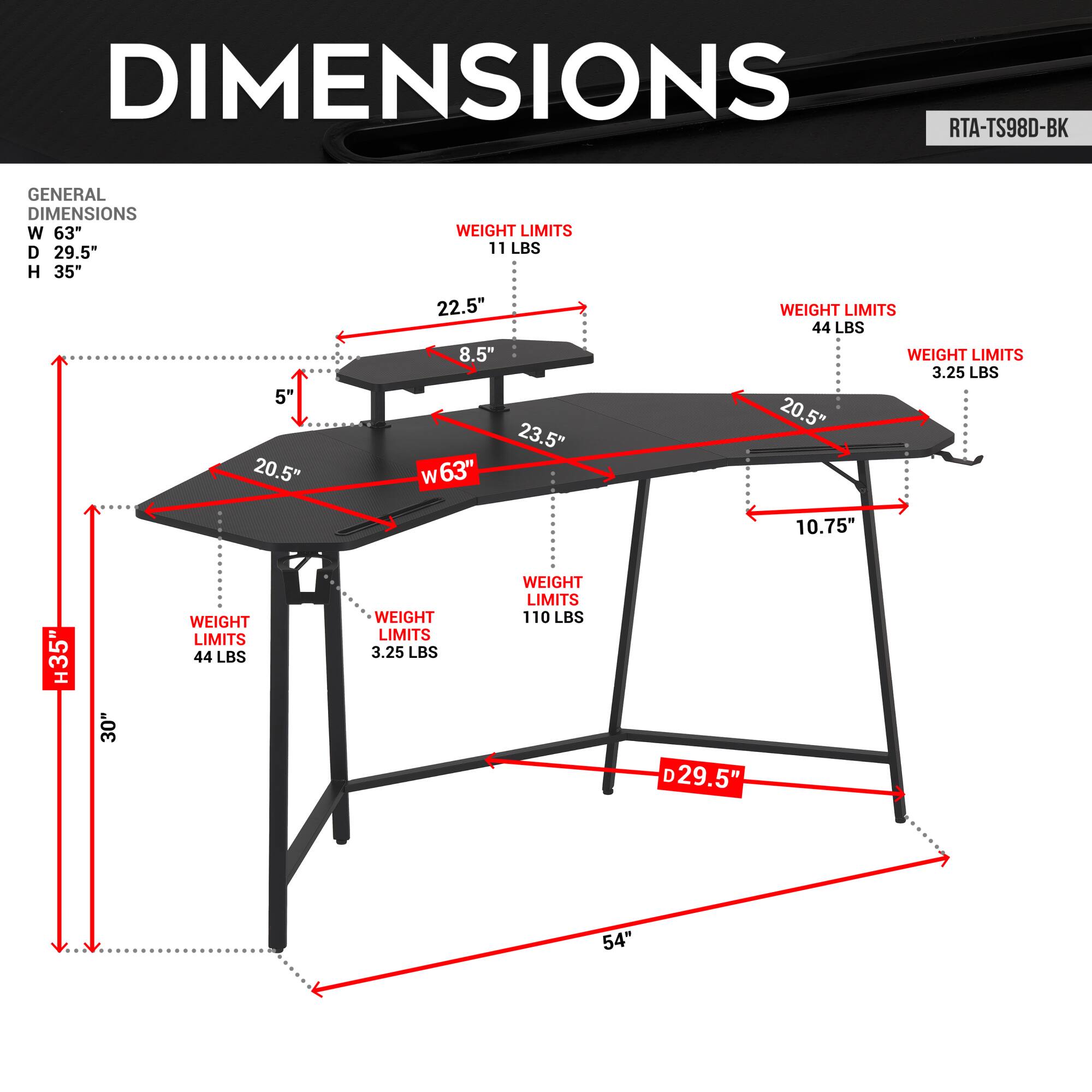**DIMENSIONS**

**RTA-TS98D-BK**

**GENERAL DIMENSIONS**
- W 63"
- D 29.5"
- H 35"

**WEIGHT LIMITS**
- 11 LBS
- 44 LBS
- 3.25 LBS
- 110 LBS

**SHELF DIMENSIONS**
- W 63"
- D 29.5"
- H 35"

**SHELF WEIGHT LIMITS**
- 11 LBS
- 44 LBS
- 3.25 LBS
- 110 LBS

**SHELF DIMENSIONS**
- W 63"
- D 29.5"
- H 35"

**SHELF WEIGHT LIMITS**
- 11 LBS
- 44 LBS
- 3.25 LBS
- 110 LBS

**SHELF DIMENSIONS**
- W 63"
- D 29.5"
- H 35"

**SHELF WEIGHT LIMITS**
- 11 LBS
- 44 L