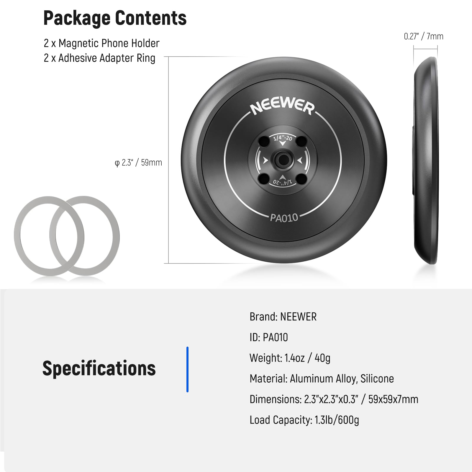 Package Contents  
2 x Magnetic Phone Holder  
2 x Adhesive Adapter Ring  

Specifications  
Brand: NEEWER  
ID: PA010  
Weight: 1.4oz / 40g  
Material: Aluminum Alloy, Silicone  
Dimensions: 2.3"x2.3"x0.3" / 59x59x7mm  
Load Capacity: 1.3lb/600g