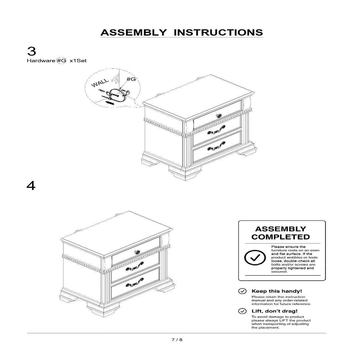 ASSEMBLY INSTRUCTIONS

3 Hardware #G x1Set

4

ASSEMBLY COMPLETED

Please ensure the furniture rests on an even and flat surface. If the product wobbles or feels loose, double-check all bolts and/or screws are properly tightened and secured.

Keep this handy! Please retain this instruction manual and any order-related information for future reference.

Lift, don't drag! To avoid damage to product please always LIFT the product when transporting or adjusting the placement.

7/8