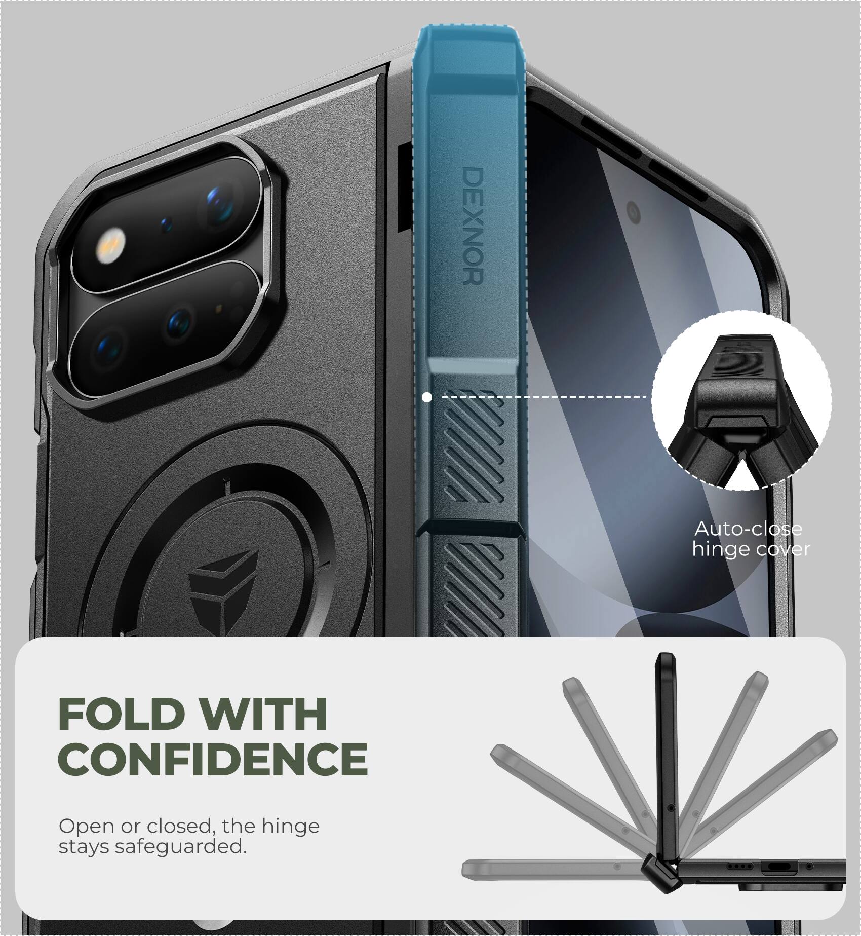 DEXNOR

Auto-close hinge cover

FOLD WITH CONFIDENCE

Open or closed, the hinge stays safeguarded.
