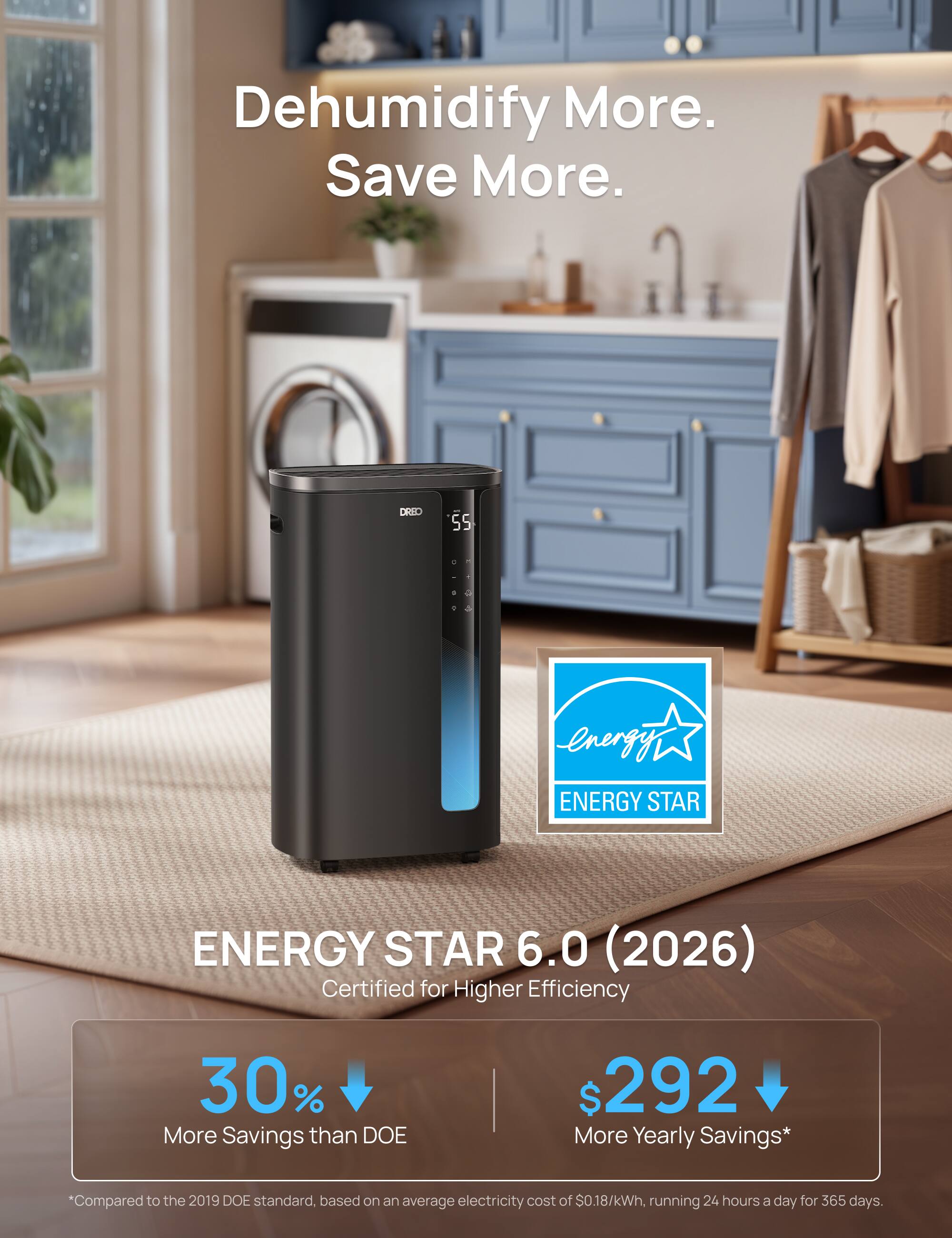 Dehumidify More. Save More.  
DRID 55 - ENERGY STAR  
ENERGY STAR 6.0 (2026)  
Certified for Higher Efficiency  
30% More Savings than DOE  
$292 More Yearly Savings*  
Compared to the 2019 DOE standard, based on an average electricity cost of $0.18/kWh, running 24 hours a day for 365 days.