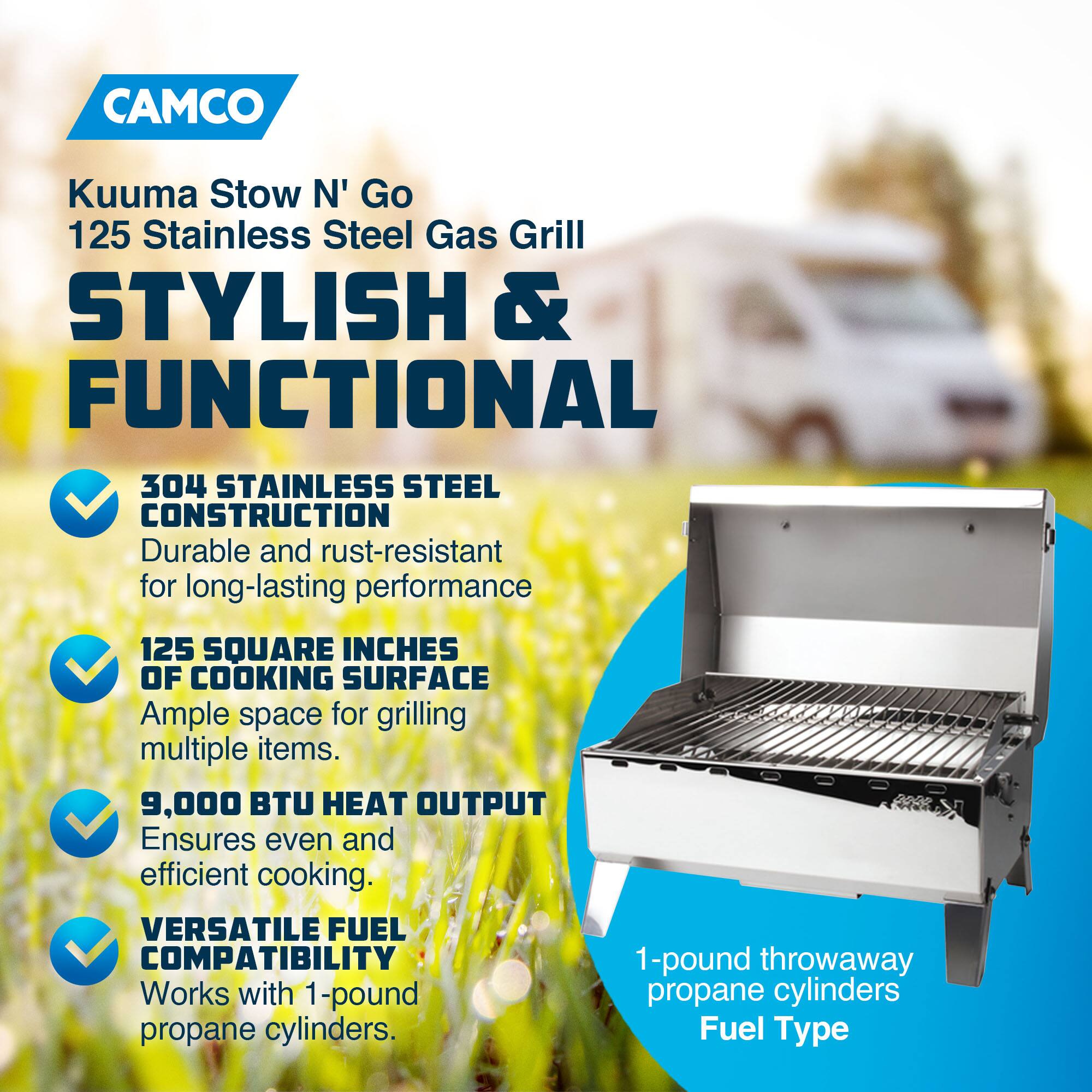 CAMCO Kuuma Stow N' Go 125 Stainless Steel Gas Grill

STYLISH & FUNCTIONAL

- 304 STAINLESS STEEL CONSTRUCTION
  - Durable and rust-resistant for long-lasting performance
- 125 SQUARE INCHES OF COOKING SURFACE
  - Ample space for grilling multiple items
- 9,000 BTU HEAT OUTPUT
  - Ensures even and efficient cooking
- VERSATILE FUEL COMPATIBILITY
  - Works with 1-pound propane cylinders

1-pound throwaway propane cylinders
Fuel Type
