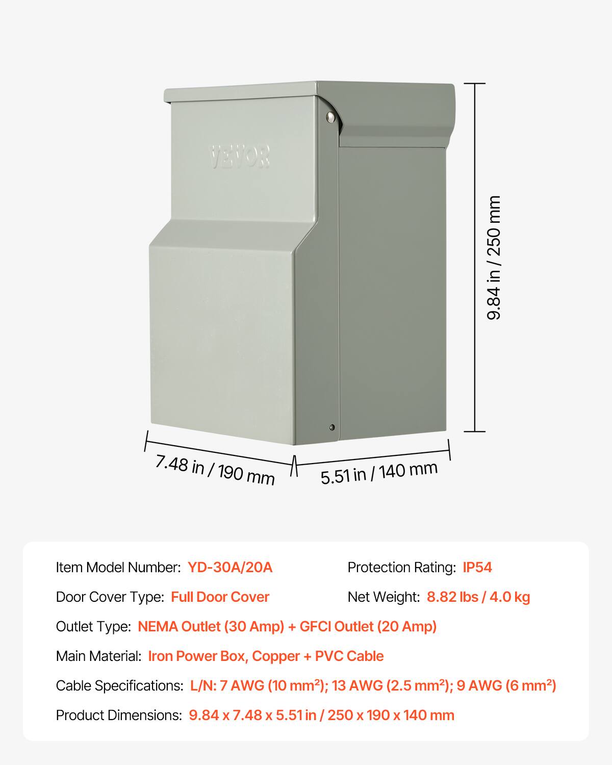 JEVOR

mm 250 DELLAND 9.84  
7.48 in / 190 mm  
5.51 in / 140 mm  

Item Model Number: YD-30A/20A  
Protection Rating: IP54  
Door Cover Type: Full Door Cover  
Net Weight: 8.82 lbs / 4.0 kg  
Outlet Type: NEMA Outlet (30 Amp) + GFCI Outlet (20 Amp)  
Main Material: Iron Power Box, Copper + PVC Cable  
Cable Specifications: L/N: 7 AWG (10 mm²); 13 AWG (2.5 mm²); 9 AWG (6 mm²)  
Product Dimensions: 9.84 X 7.48 X 5.51 in / 250 X 190 X 140 mm