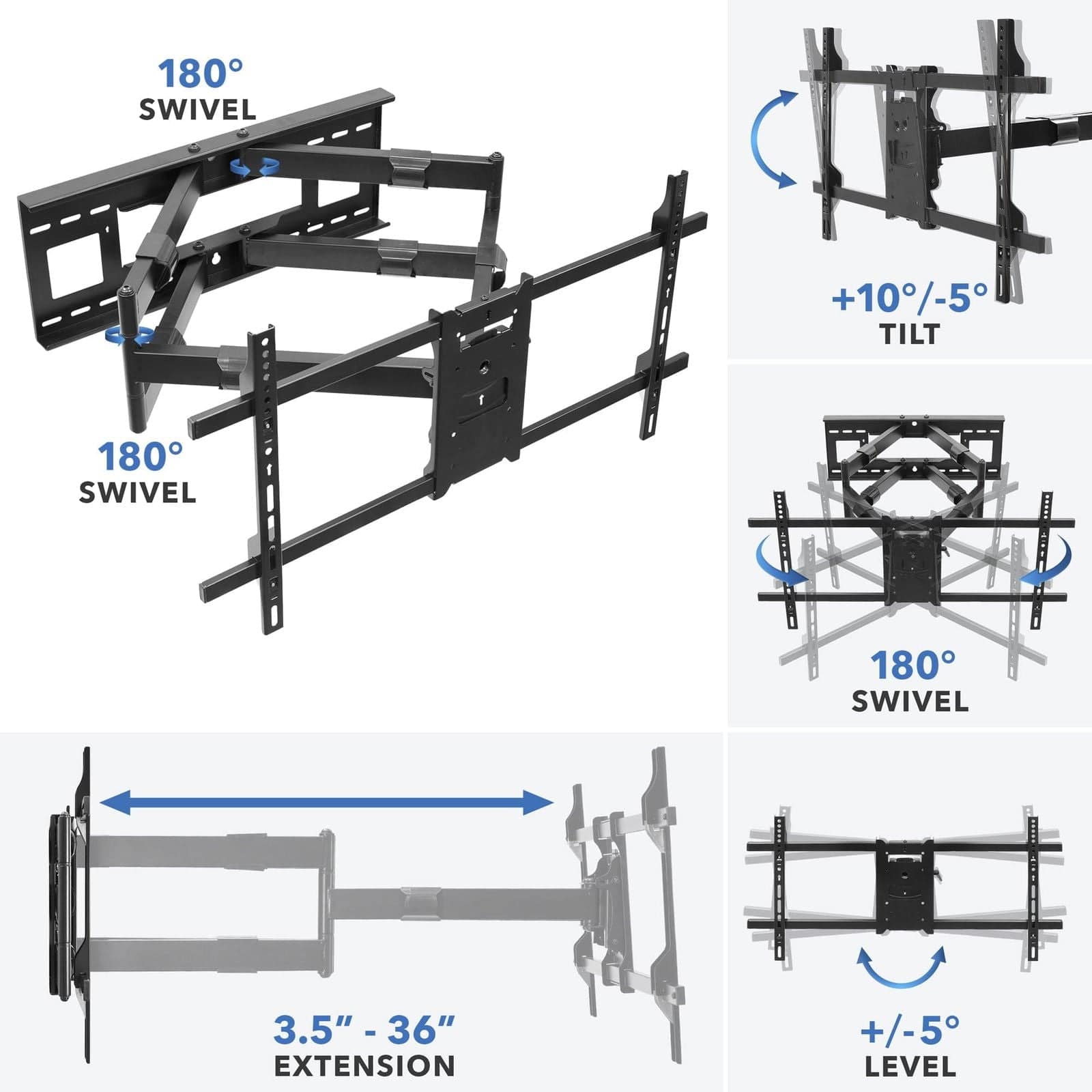 180° SWIVEL  
180° SWIVEL  
+10°/-5° TILT  
3.5" - 36" EXTENSION  
+/-5° LEVEL