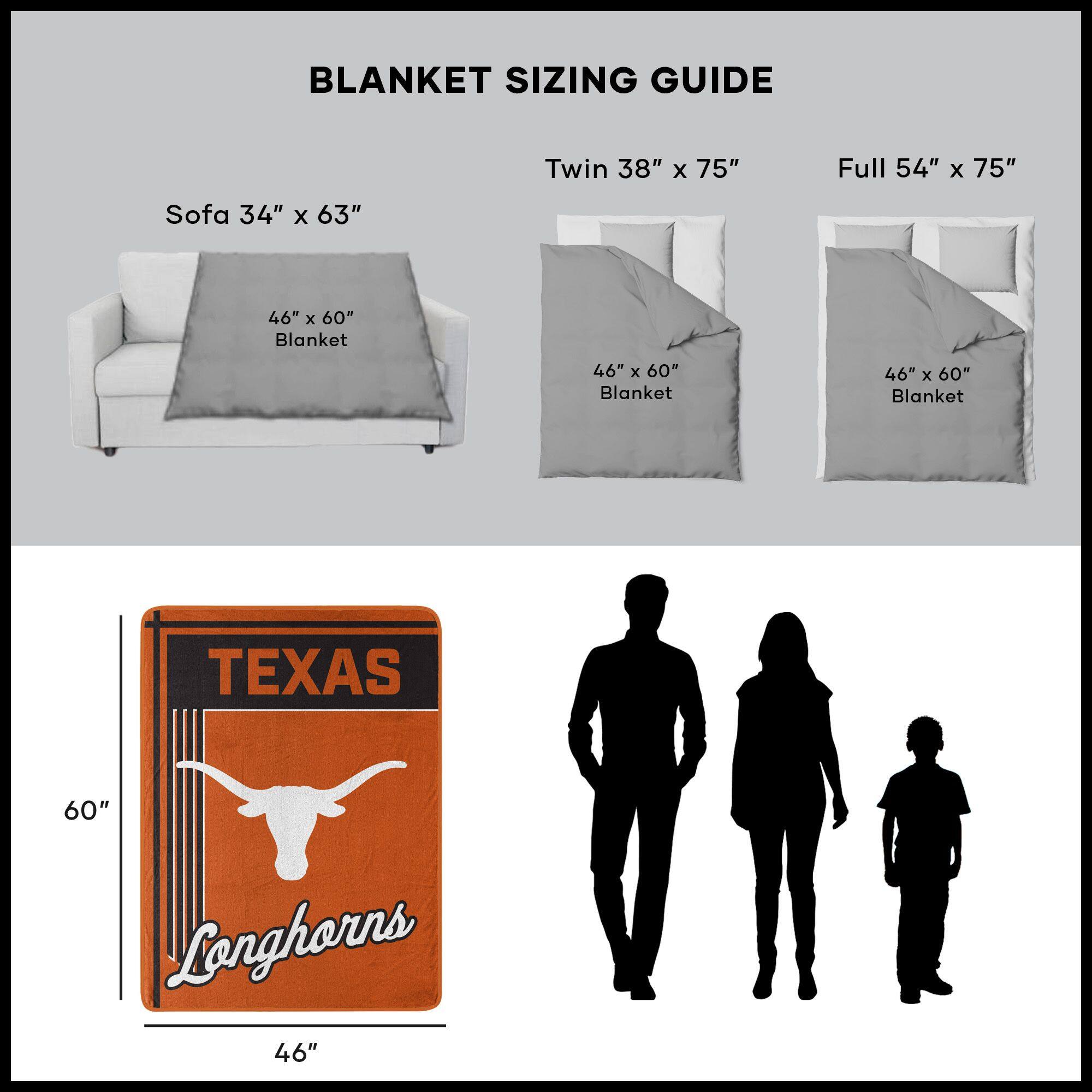 BLANKET SIZING GUIDE

Sofa 34" x 63"  
46" x 60" Blanket

Twin 38" x 75"  
46" x 60" Blanket

Full 54" x 75"  
46" x 60" Blanket

TEXAS Longhorns  
46" x 60"