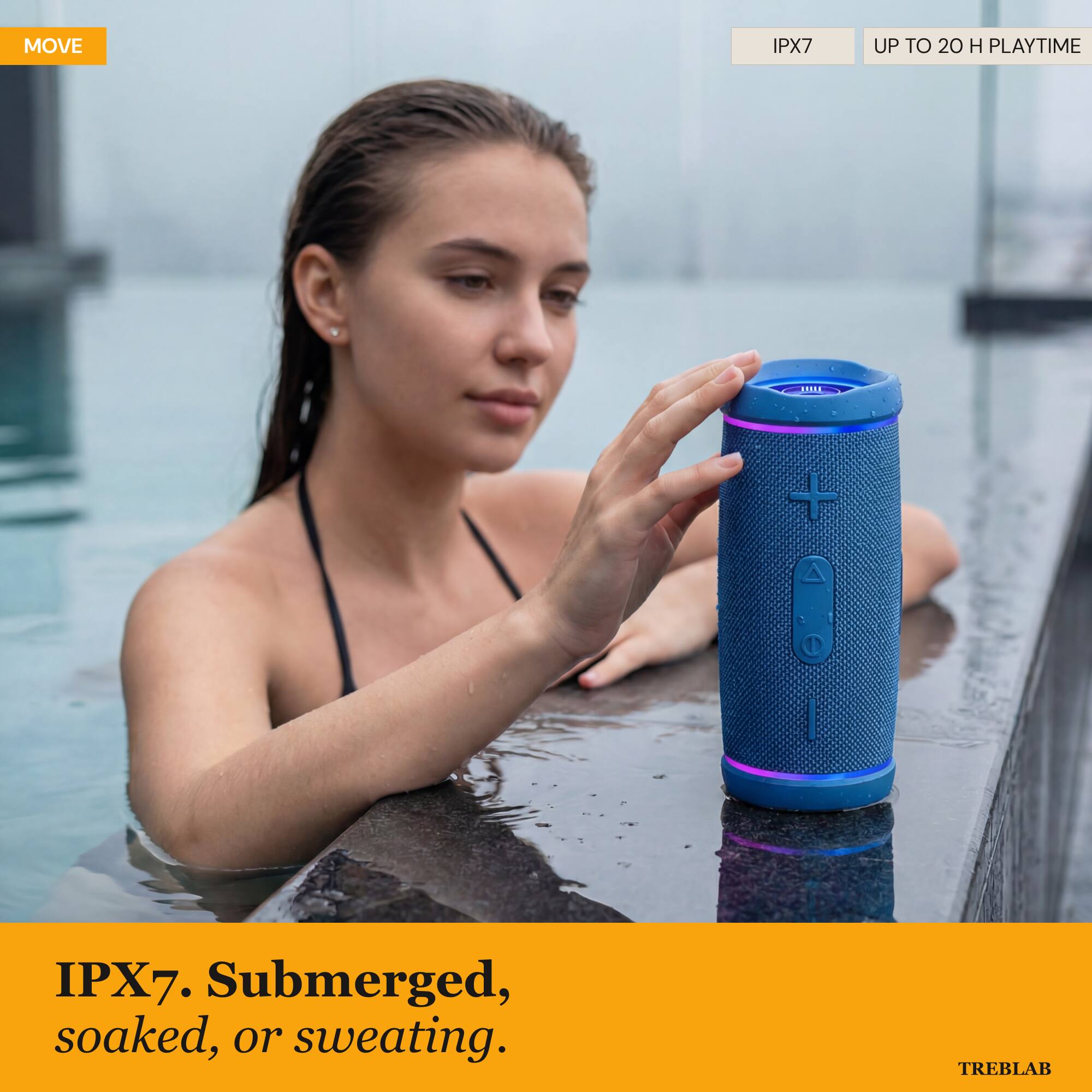MOVE IPX7 UP TO 20 H PLAYTIME

IPX7. Submerged, soaked, or sweating.

TREBLAB