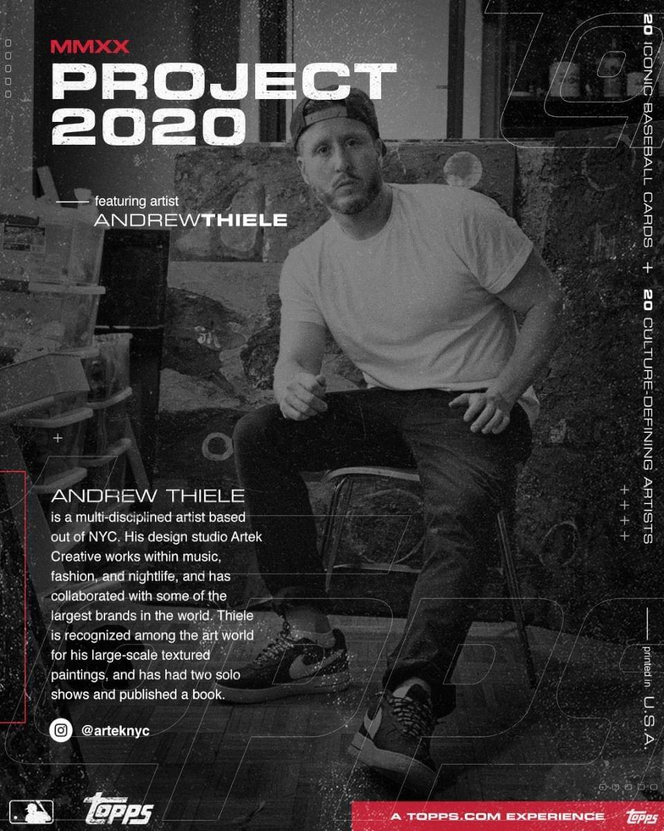 **MMXX PROJECT 2020**

featuring artist  
ANDREW THIELE

---

**ANDREW THIELE**  
is a multi-disciplined artist based out of NYC. His design studio Artek Creative works within music, fashion, and nightlife, and has collaborated with some of the largest brands in the world. Thiele is recognized among the art world for his large-scale textured paintings, and has had two solo shows and published a book.  
@arteknyc

---

**20 ICONIC BASEBALL CARDS**  
**+**  
**20 CULTURE-DEFINING ARTISTS**

---

A TOPPS.COM EXPERIENCE

---

**Topps**  
printed in U.S.A.