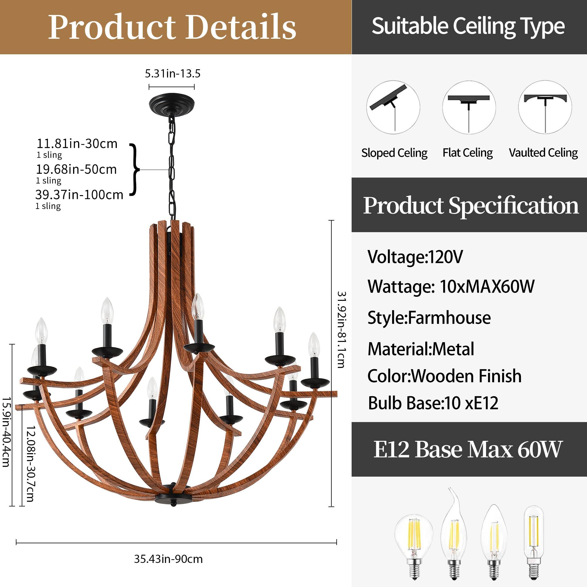 **Product Details**

- **Ceiling Type:**
  - 5.31in-13.5cm
  - 11.81in-30cm (1 sling)
  - 19.68in-50cm (1 sling)
  - 39.37in-100cm (1 sling)

- **Dimensions:**
  - 15.9in-40.4cm
  - 12.08in-30.7cm
  - 35.43in-90cm

**Suitable Ceiling Type:**
- Sloped Ceiling
- Flat Ceiling
- Vaulted Ceiling

**Product Specification:**
- Voltage: 120V
- Wattage: 10xMAX60W
- Style: Farmhouse
- Material: Metal
- Color: Wooden Finish
- Bulb Base: 10 x E12
- E12 Base Max 60W
