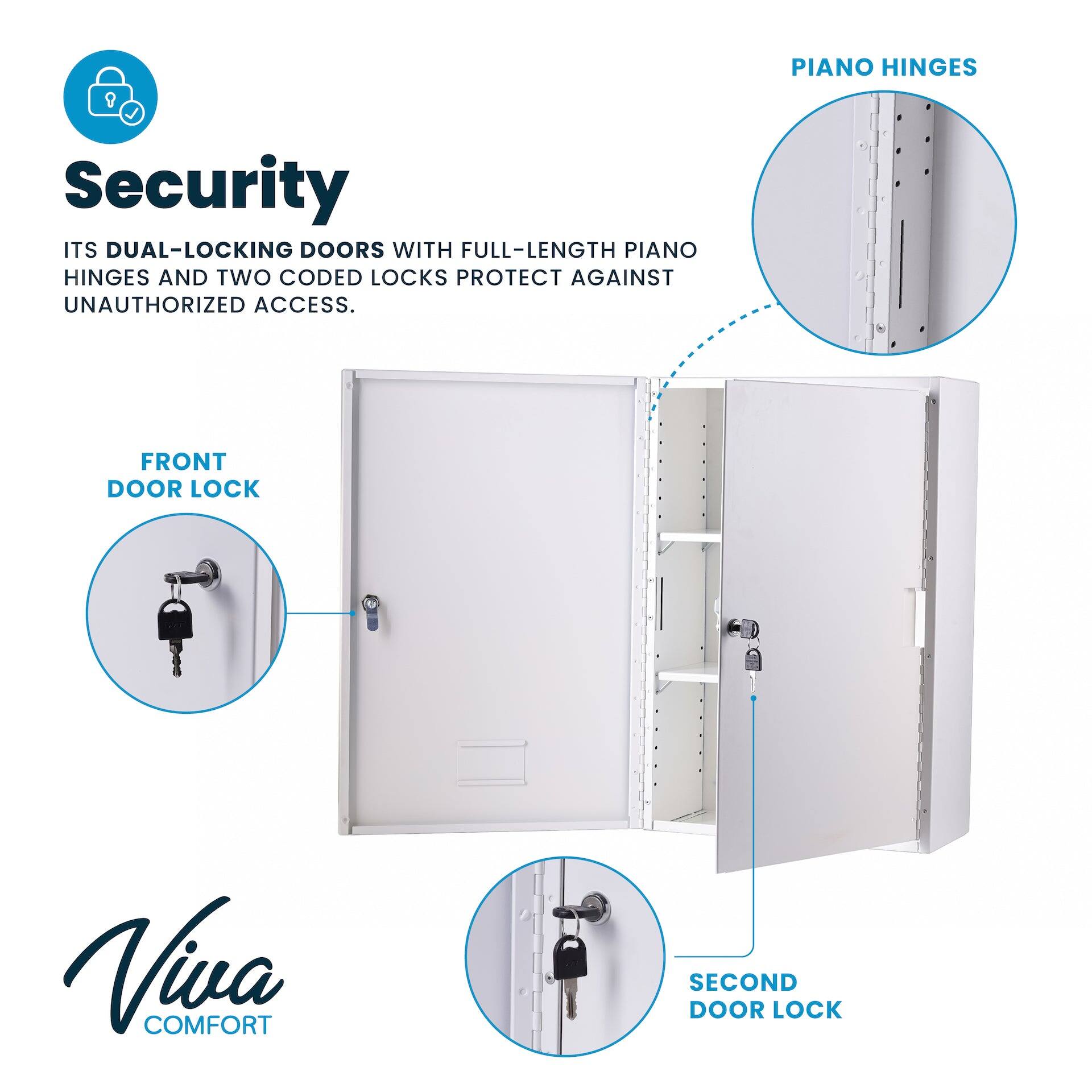Security
ITS DUAL-LOCKING DOORS WITH FULL-LENGTH PIANO HINGES AND TWO CODED LOCKS PROTECT AGAINST UNAUTHORIZED ACCESS.
FRONT DOOR LOCK
SECOND DOOR LOCK
PIANO HINGES
Viva COMFORT