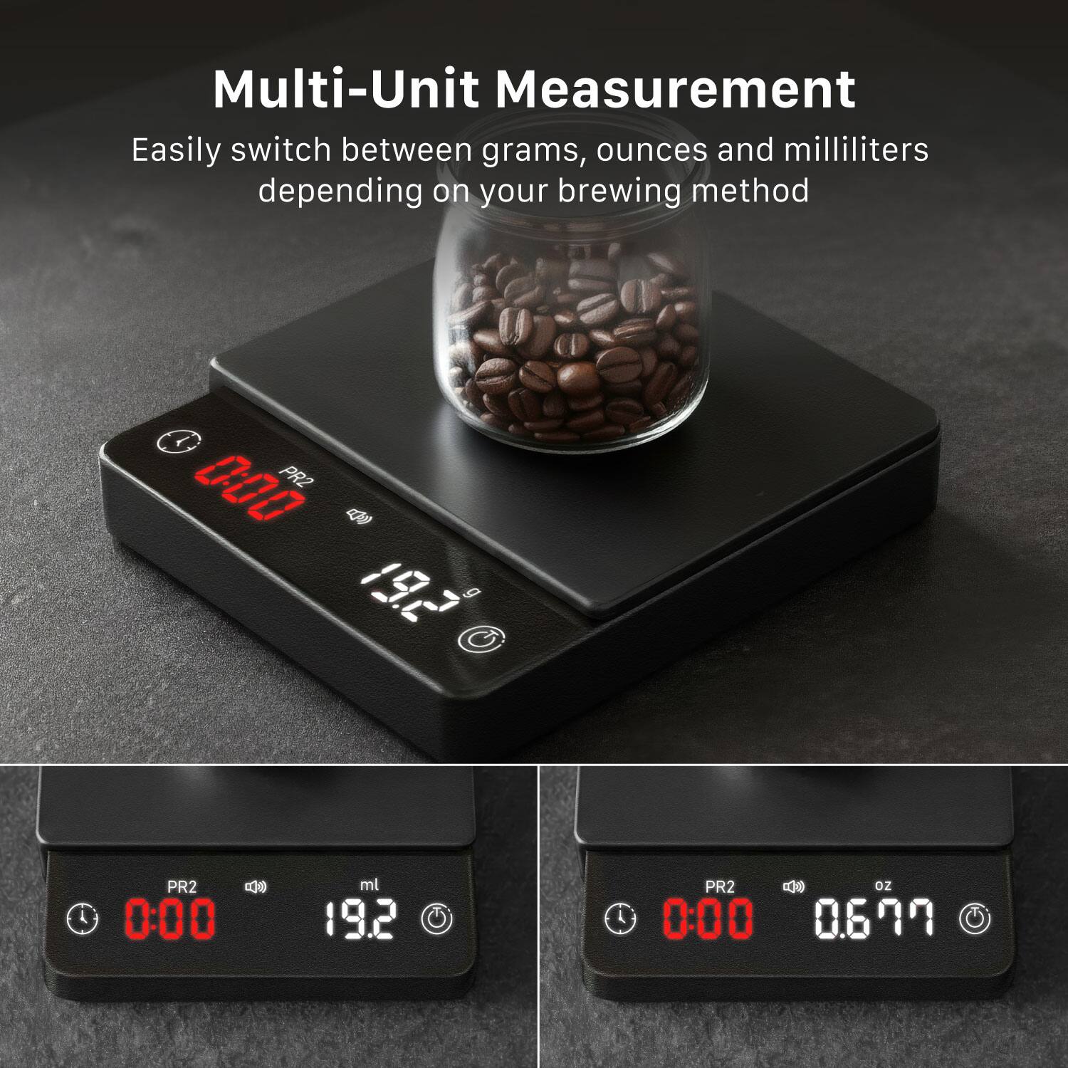 Multi-Unit Measurement  
Easily switch between grams, ounces and milliliters depending on your brewing method  

PR2  
0.00 g  
19.2 g  

PR2  
0:00  
19.2 ml  

PR2  
0:00  
0.699 oz