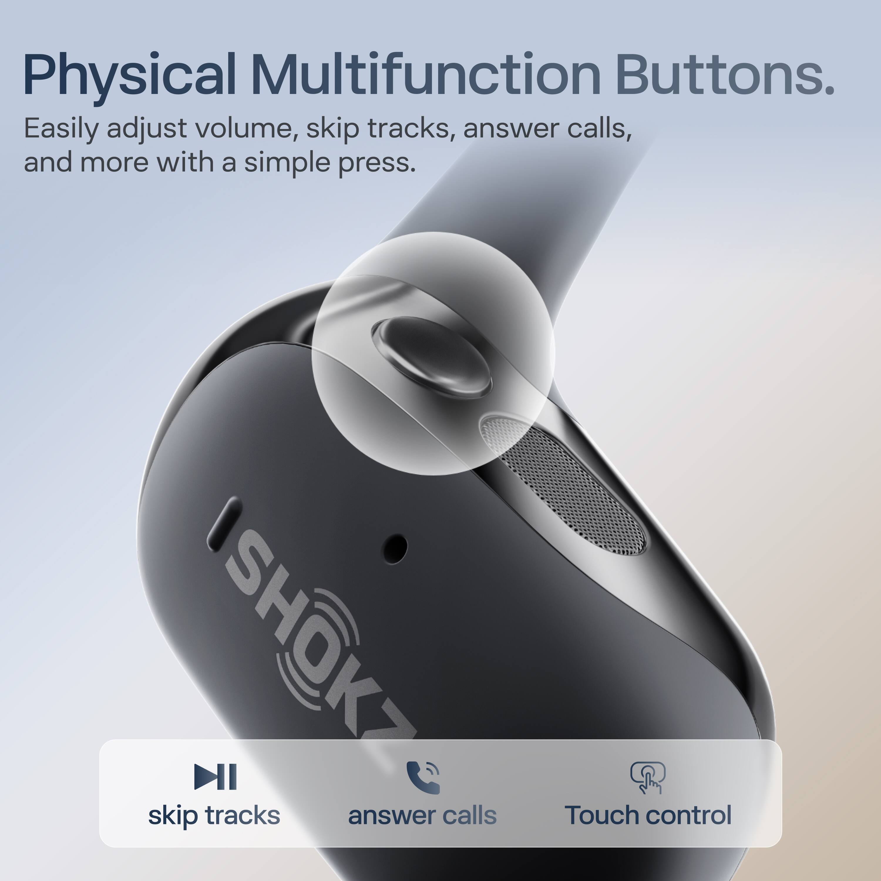 Physical Multifunction Buttons.  
Easily adjust volume, skip tracks, answer calls, and more with a simple press.  

skip tracks  
answer calls  
Touch control