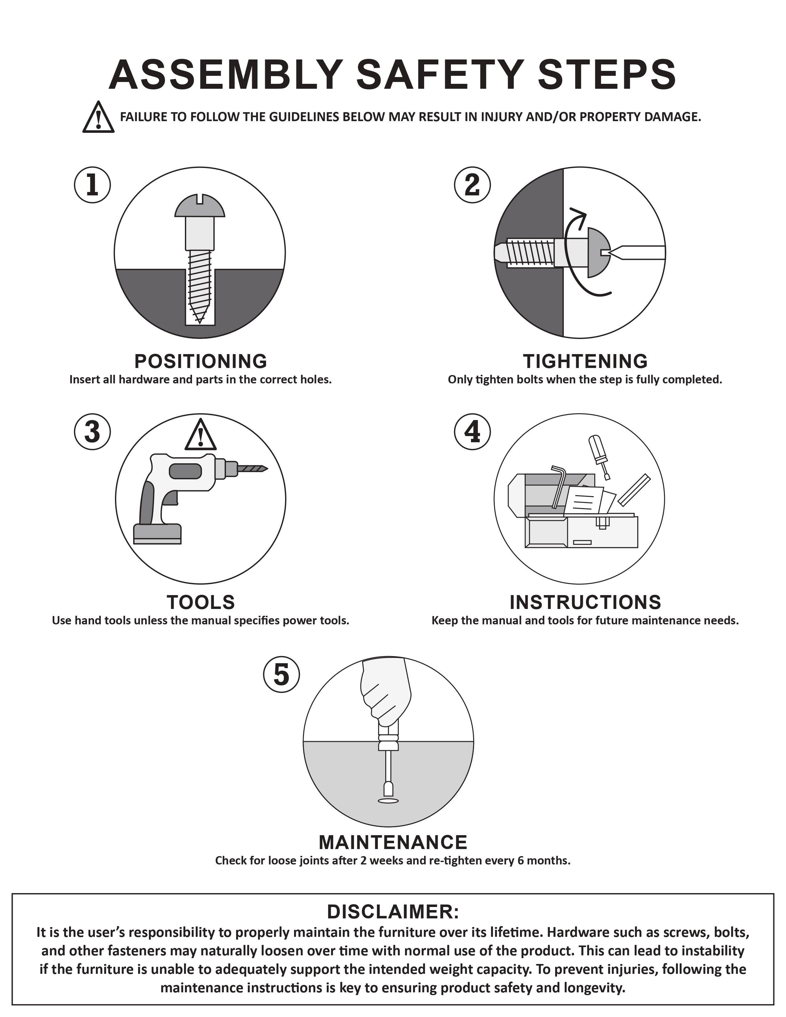 **ASSEMBLY SAFETY STEPS**

**FAILURE TO FOLLOW THE GUIDELINES BELOW MAY RESULT IN INJURY AND/OR PROPERTY DAMAGE.**

1. **POSITIONING**  
   Insert all hardware and parts in the correct holes.

2. **TIGHTENING**  
   Only tighten bolts when the step is fully completed.

3. **TOOLS**  
   Use hand tools unless the manual specifies power tools.

4. **INSTRUCTIONS**  
   Keep the manual and tools for future maintenance needs.

5. **MAINTENANCE**  
   Check for loose joints after 2 weeks and re-tighten every 6 months.

**DISCLAIMER:**  
It is the user's responsibility to properly maintain the furniture over its lifetime. Hardware such as screws, bolts, and other fasteners may naturally loosen over time with normal use of the product. This can lead to instability if the furniture is unable to adequately support the intended weight capacity. To prevent injuries, following the maintenance instructions is key to ensuring product safety and longevity.