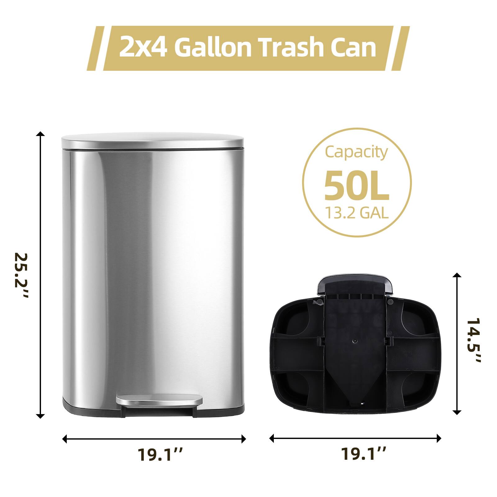 2x4 Gallon Trash Can

Capacity: 50L (13.2 GAL)

Dimensions:
- Height: 25.2"
- Width: 19.1"
- Depth: 19.1"
- Lid Height: 14.5"