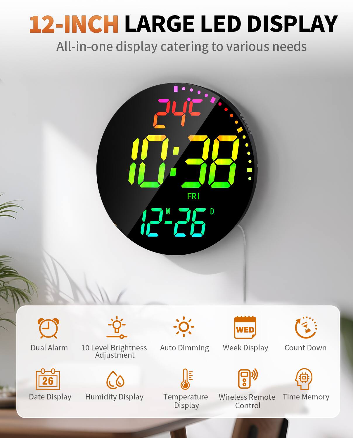 12-INCH LARGE LED DISPLAY  
All-in-one display catering to various needs  

- Dual Alarm  
- 10 Level Brightness Adjustment  
- Auto Dimming  
- Week Display  
- Count Down  
- Date Display  
- Humidity Display  
- Temperature Display  
- Wireless Remote Control  
- Time Memory Display