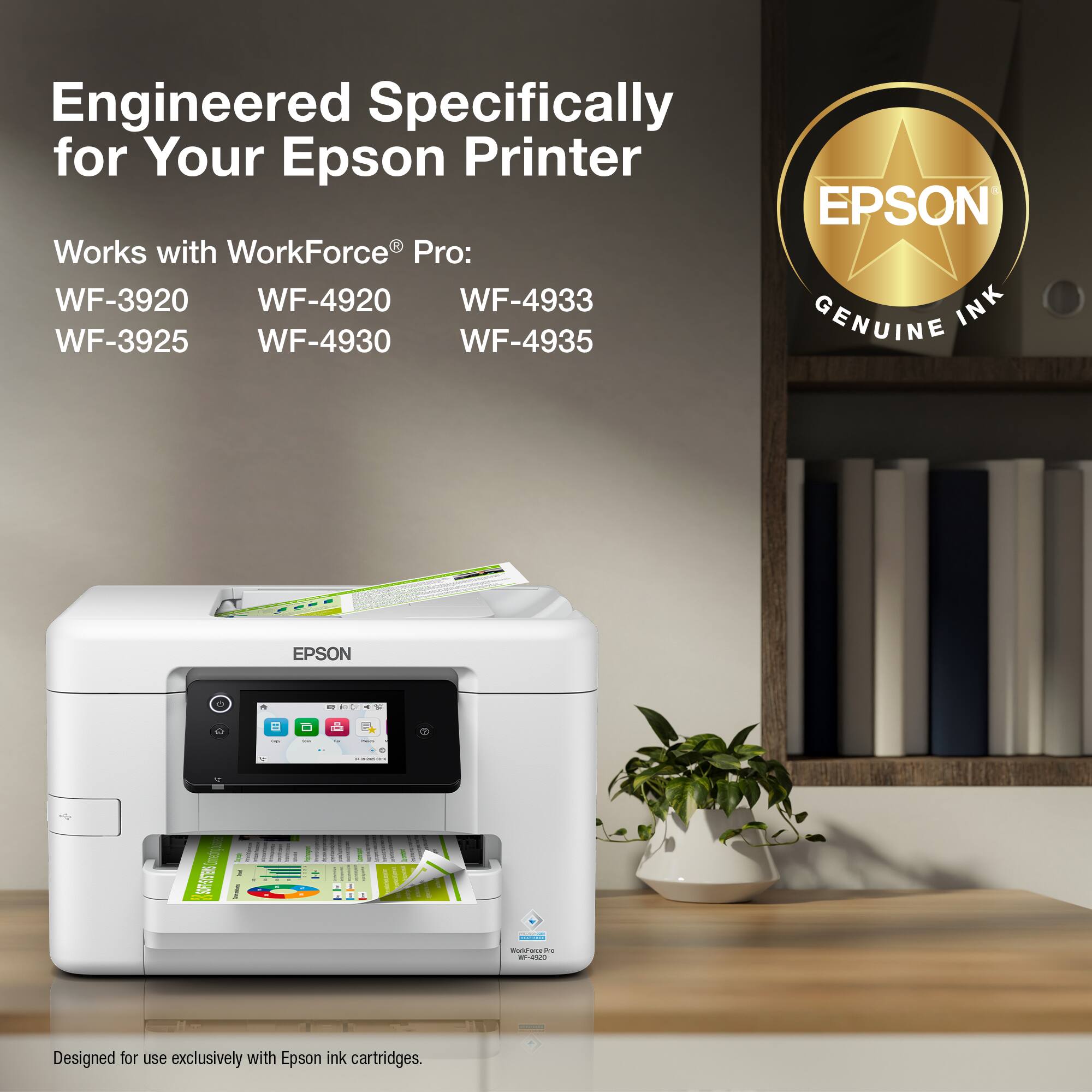 Engineered Specifically for Your Epson Printer

EPSON

Works with WorkForce® Pro:
WF-3920 WF-4920 WF-4933
WF-3925 WF-4930 WF-4935

GENUINE INK

Designed for use exclusively with Epson ink cartridges.