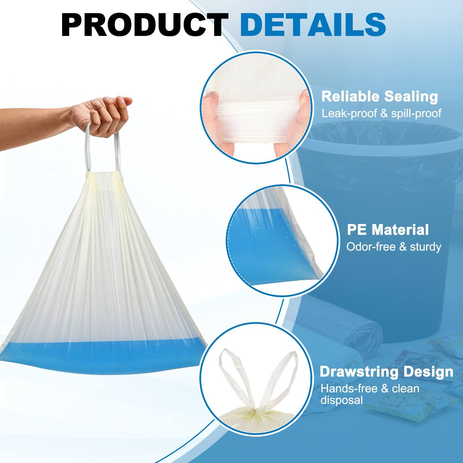 PRODUCT DETAILS

- Reliable Sealing
  - Leak-proof & spill-proof

- PE Material
  - Odor-free & sturdy

- Drawstring Design
  - Hands-free & clean disposal