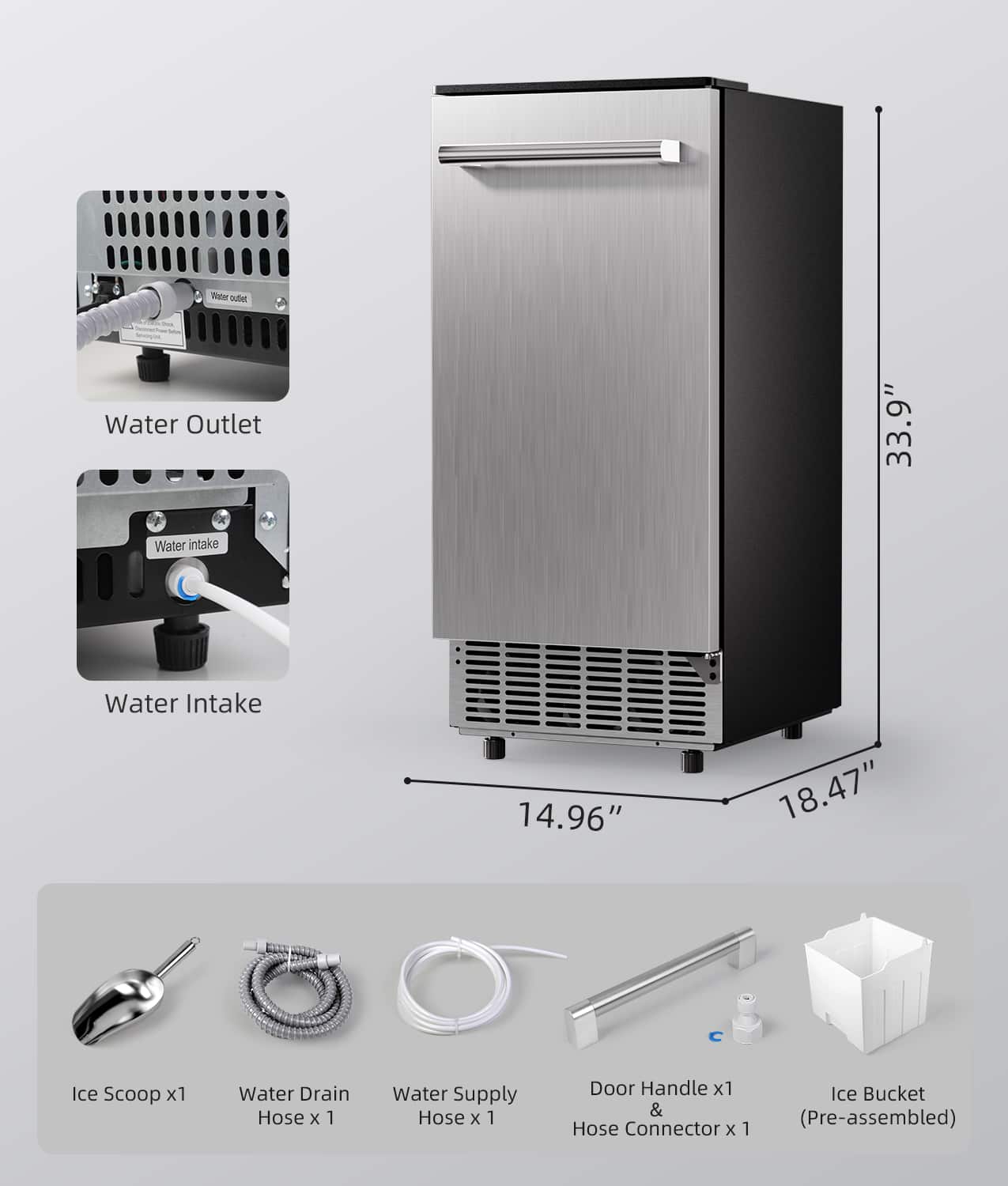 Water Outlet - 33.9" Water Intake - 14.96" Ice Scoop x1 Water Drain Hose x 1 Water Supply Hose x 1 Door Handle x1 & Hose Connector x 1 Ice Bucket (Pre-assembled)