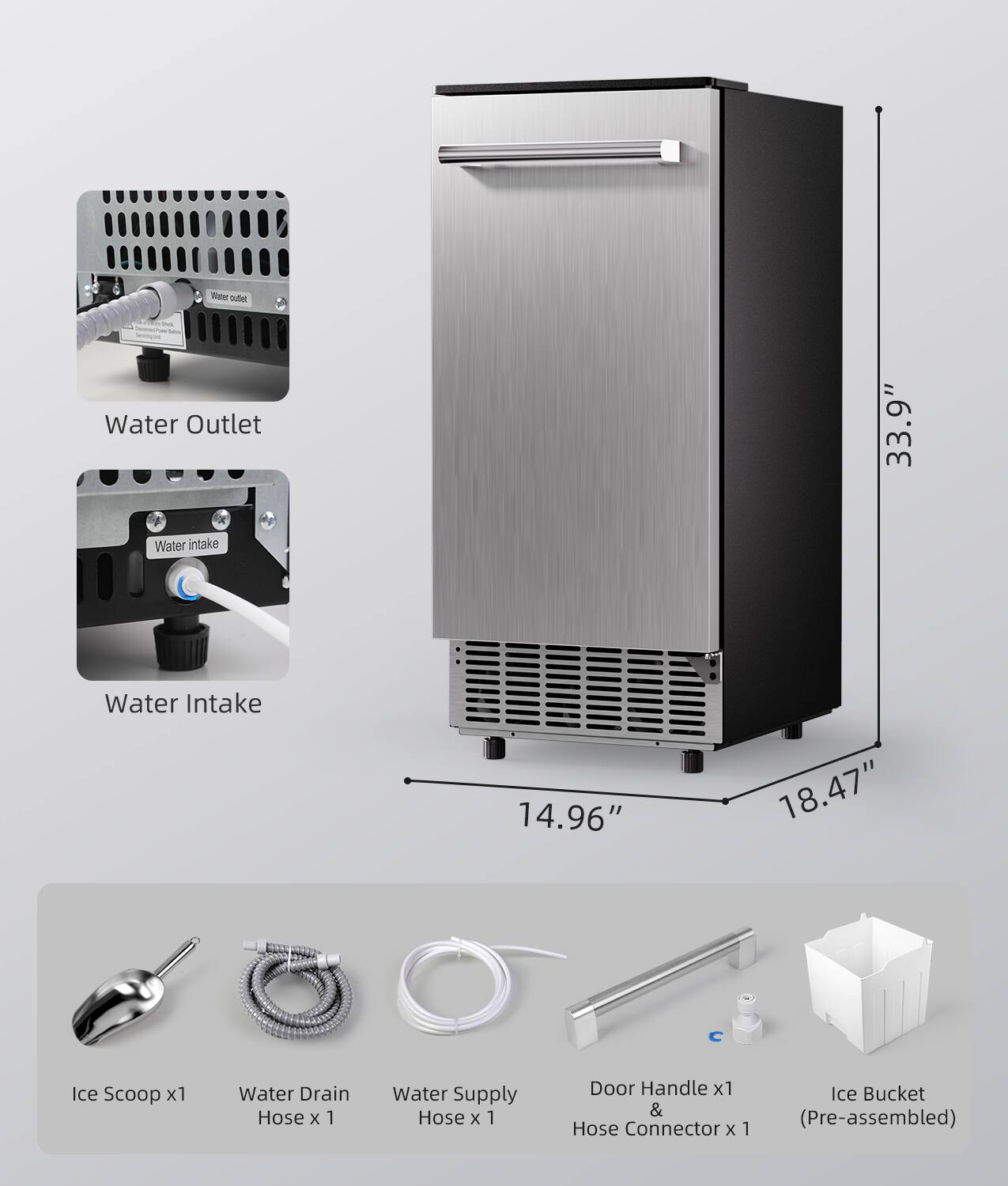 Water Outlet - 33.9" Water Intake - 14.96" Ice Scoop x1 Water Drain Hose x 1 Water Supply Hose x 1 Door Handle x1 & Hose Connector x 1 Ice Bucket (Pre-assembled)