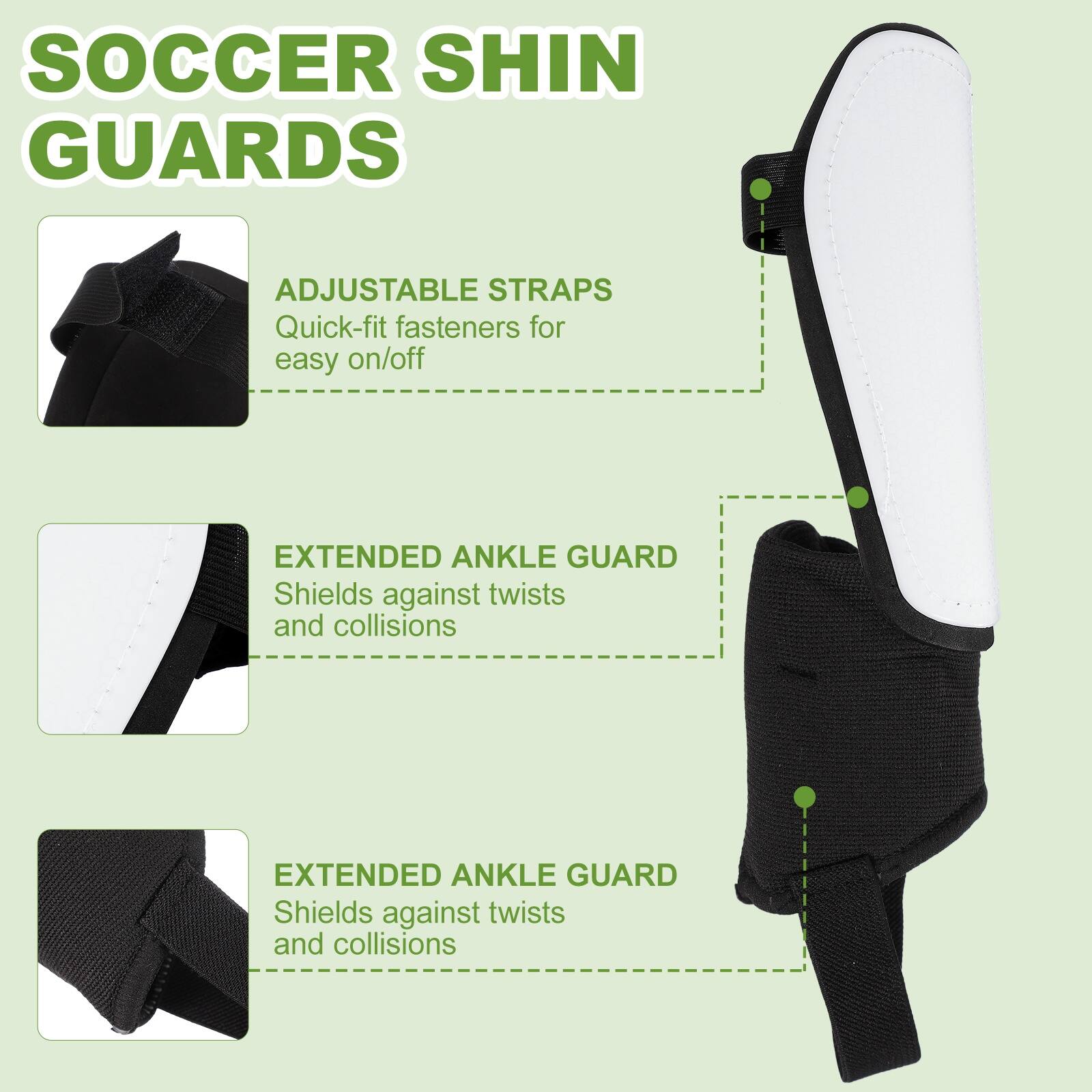 SOCCER SHIN GUARDS

ADJUSTABLE STRAPS
Quick-fit fasteners for easy on/off

EXTENDED ANKLE GUARD
Shields against twists and collisions

EXTENDED ANKLE GUARD
Shields against twists and collisions