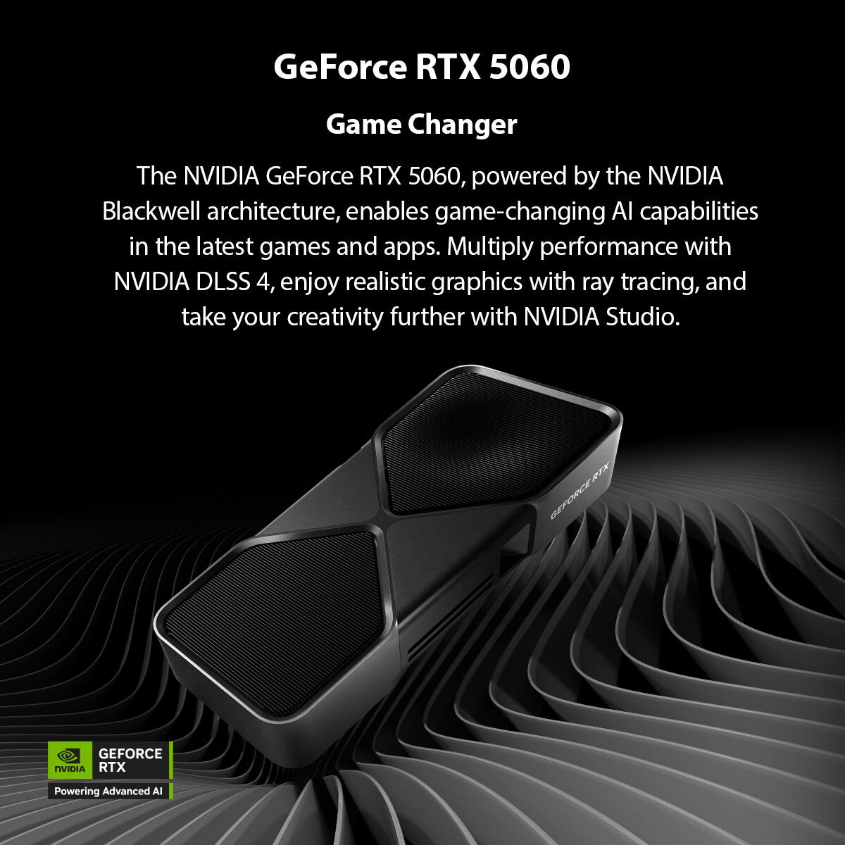 GeForce RTX 5060  
Game Changer  

The NVIDIA GeForce RTX 5060, powered by the NVIDIA Blackwell architecture, enables game-changing AI capabilities in the latest games and apps. Multiply performance with NVIDIA DLSS 4, enjoy realistic graphics with ray tracing, and take your creativity further with NVIDIA Studio.  

GEFORCE RTX  
Powering Advanced AI