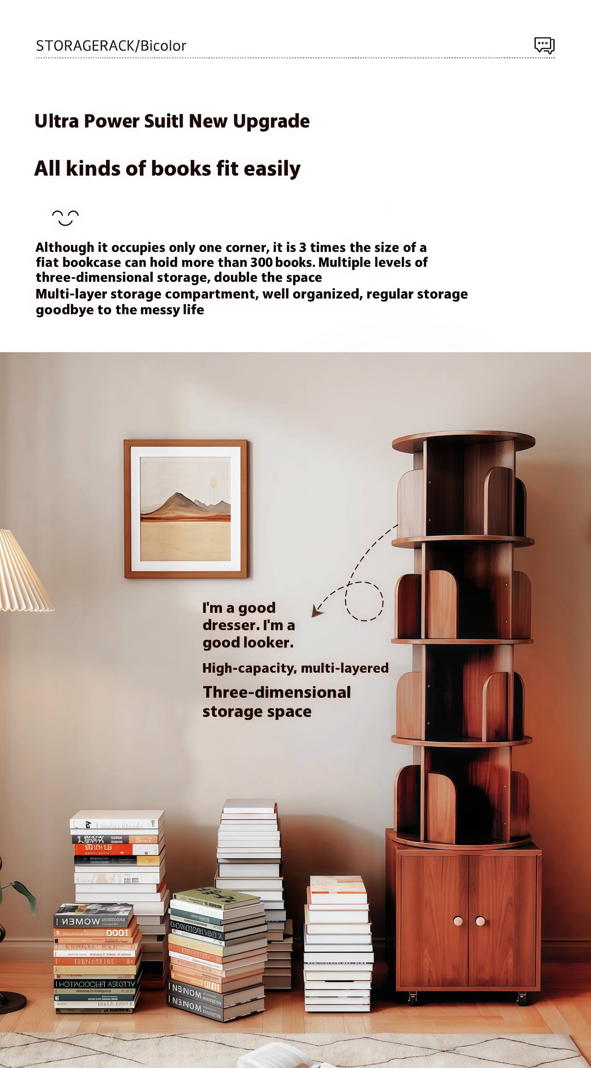 STORAGERACK/Bicolor

Ultra Power Suitl New Upgrade

All kinds of books fit easily

Although it occupies only one corner, it is 3 times the size of a flat bookcase can hold more than 300 books. Multiple levels of three-dimensional storage, double the space. Multi-layer storage compartment, well organized, regular storage goodbye to the messy life.

I'm a good dresser. I'm a good looker. High-capacity, multi-layered Three-dimensional storage space