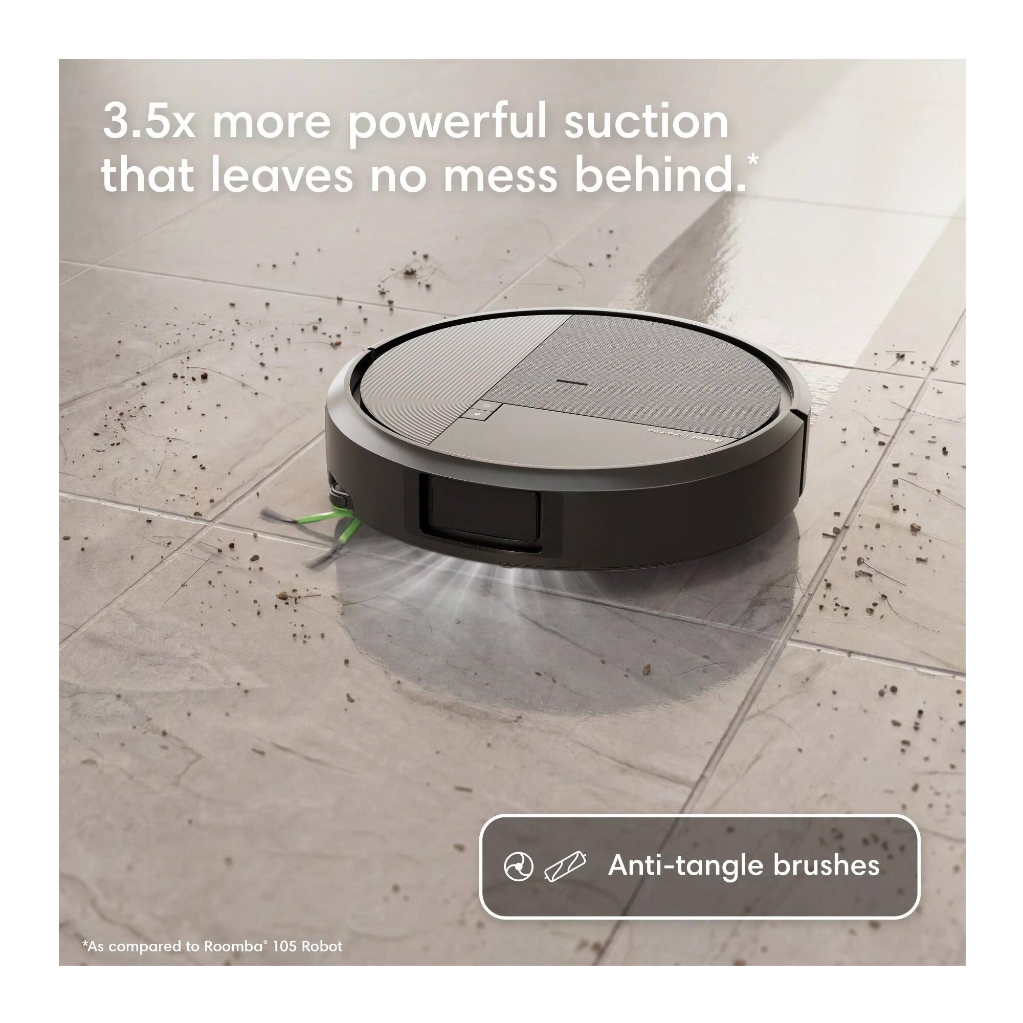 3.5x more powerful suction that leaves no mess behind.  
Anti-tangle brushes  
*As compared to Roomba 105 Robot