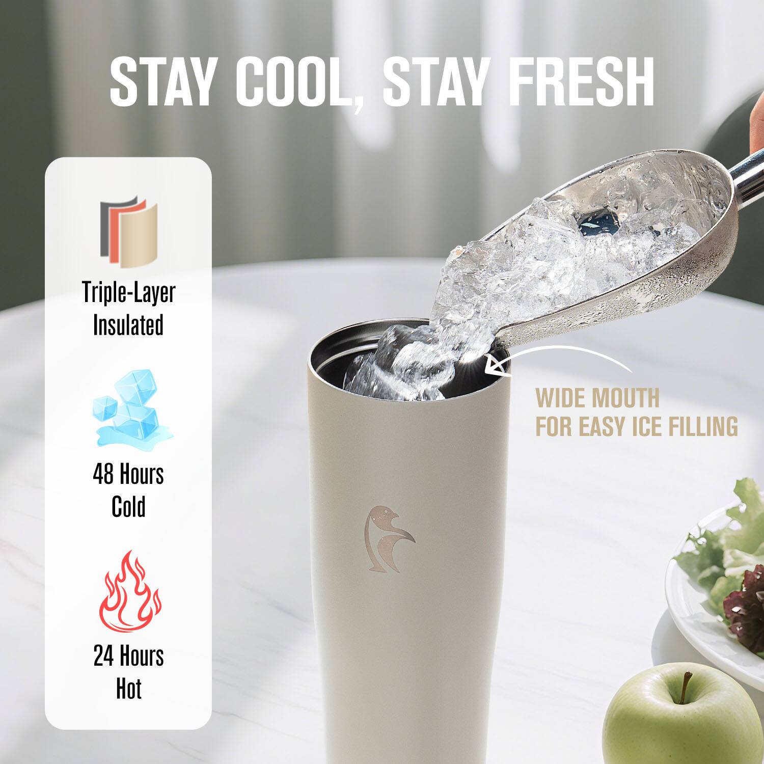 STAY COOL, STAY FRESH

Triple-Layer Insulated

48 Hours Cold

24 Hours Hot

WIDE MOUTH FOR EASY ICE FILLING