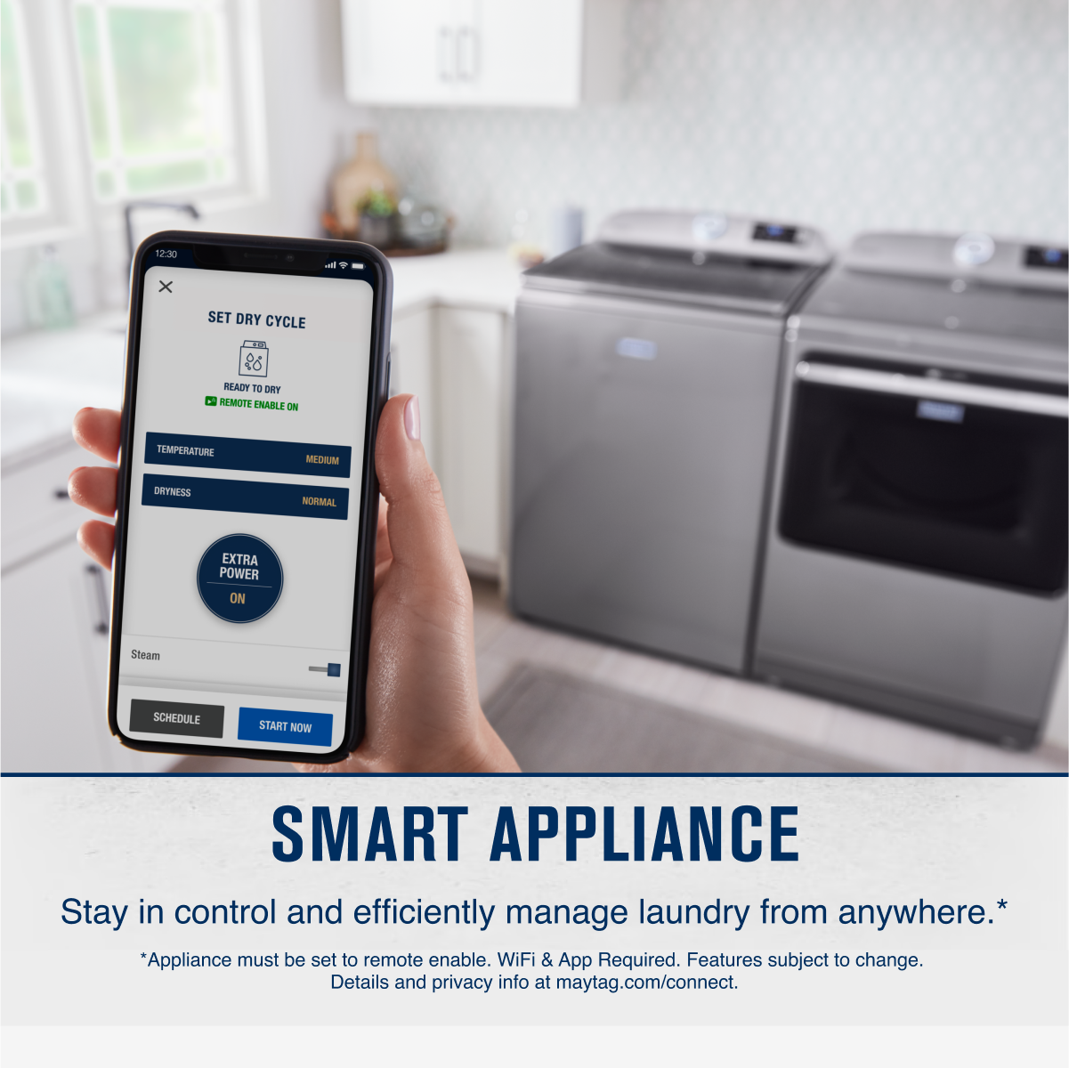 12:30  
SET DRY CYCLE  
READY TO DRY  
REMOTE ENABLE ON  
TEMPERATURE  
MEDIUM  
DRYNESS  
NORMAL  
EXTRA POWER ON  
Steam  
SCHEDULE  
START NOW  

SMART APPLIANCE  
Stay in control and efficiently manage laundry from anywhere.*  
*Appliance must be set to remote enable. WiFi & App Required. Features subject to change. Details and privacy info at maytag.com/connect.