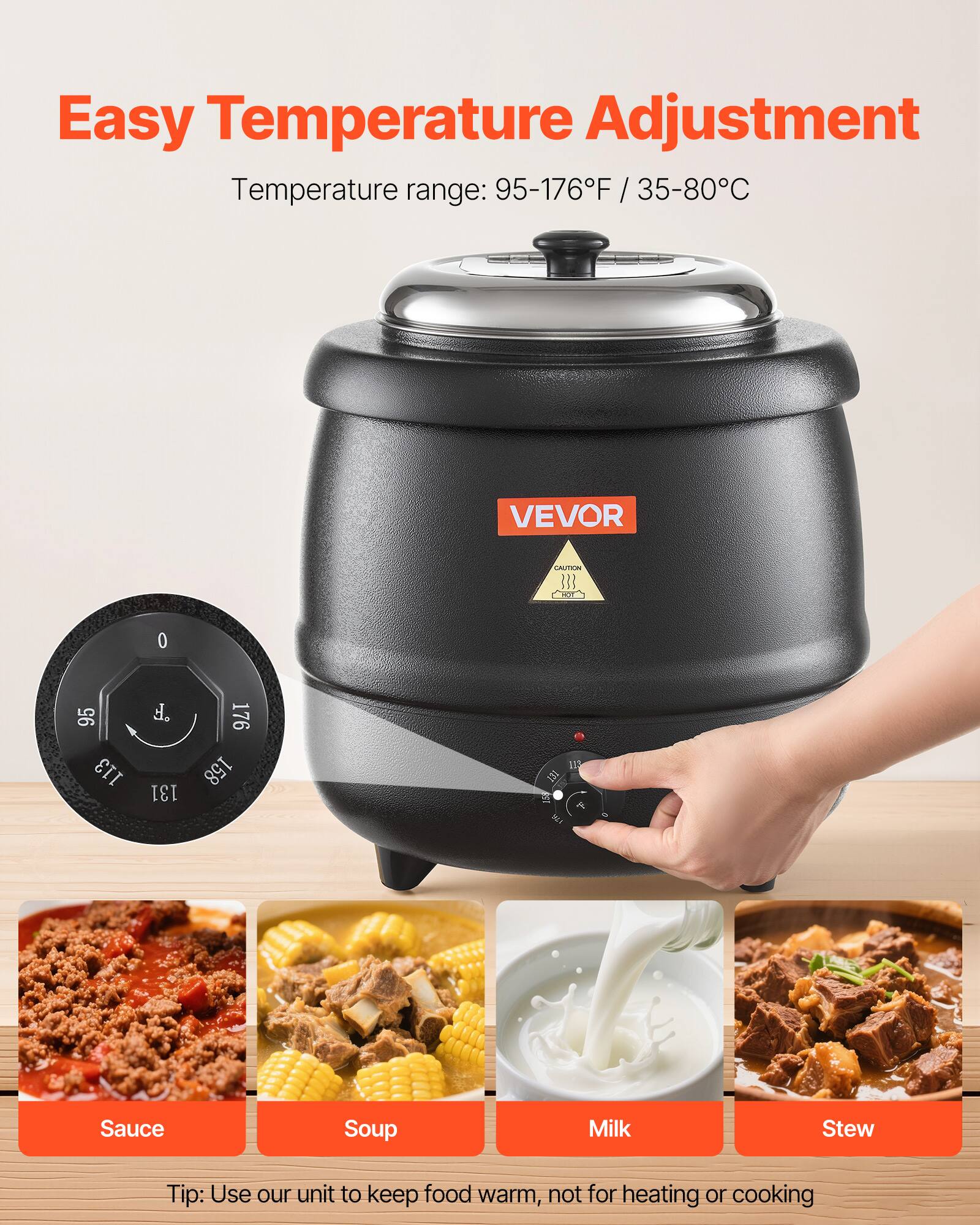 Easy Temperature Adjustment  
Temperature range: 95-176°F / 35-80°C  

VEVOR  
CAUTION  

0  
95 113  
F 131  
176 158  

Sauce  
Soup  
Milk  
Stew  

Tip: Use our unit to keep food warm, not for heating or cooking