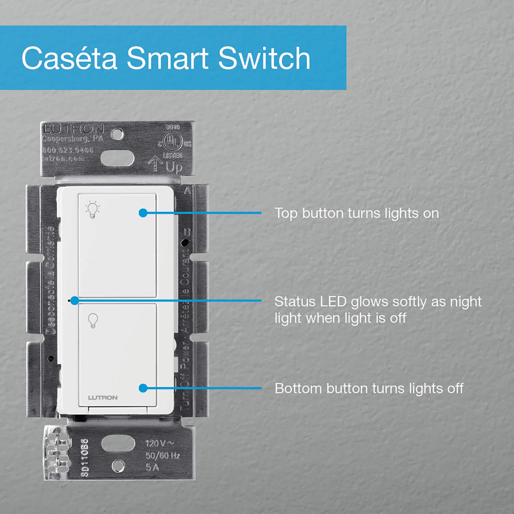 Casta Smart Switch LU TRON T: Coopersburg, PA 300 521 98 u C4h ONUC g U nthnoRaN 2 Up A B Top button turns lights on 0 D CD d Status LED glows softly as night light when light is off LUTRON SD110B6 Turn 120V~ 50/60Hz 5A Bottom button turns lights off
