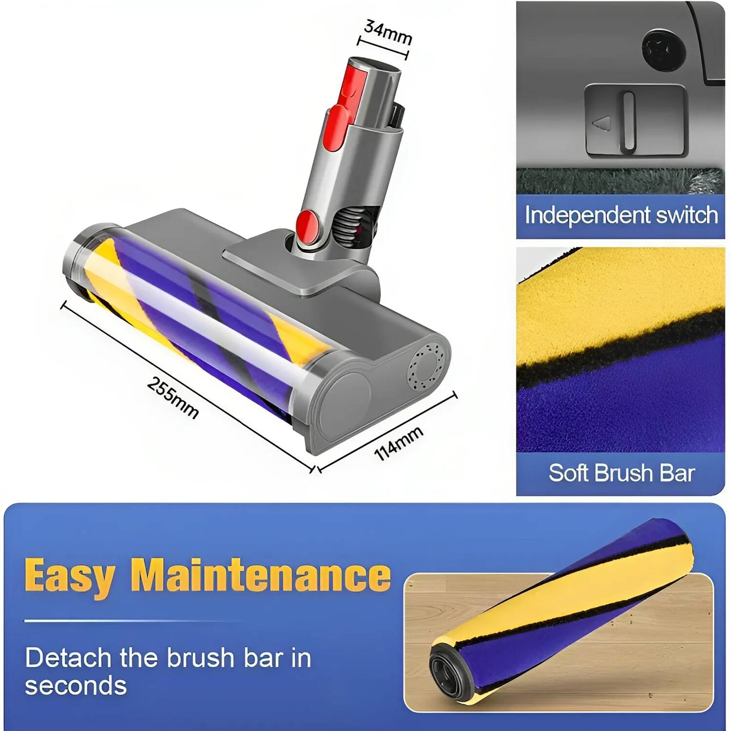 - 34mm
- 255mm
- 114mm

Independent switch

Soft Brush Bar

Easy Maintenance

Detach the brush bar in seconds