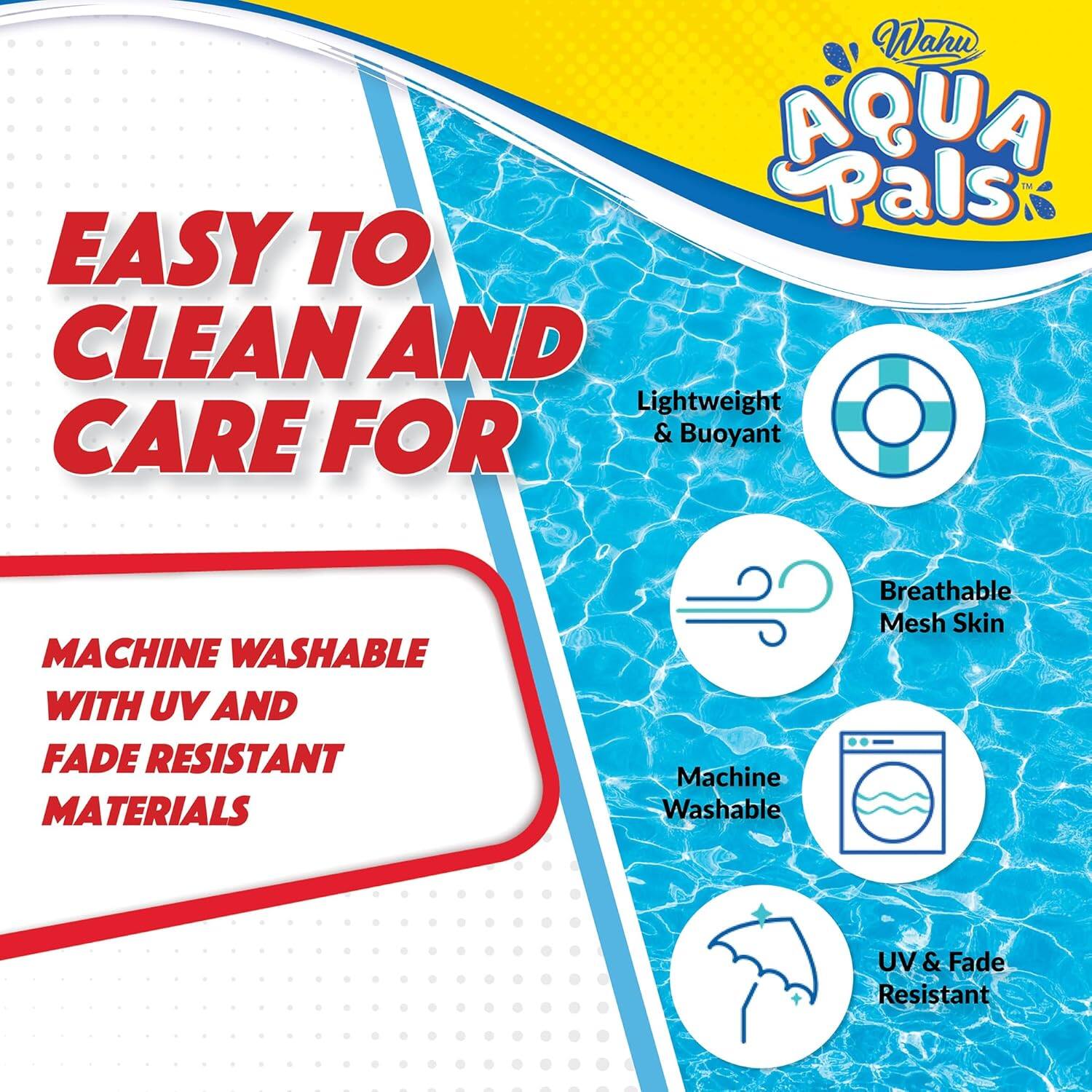 Wahu AQUA Pals  
EASY TO CLEAN AND CARE FOR  
MACHINE WASHABLE WITH UV AND FADE RESISTANT MATERIALS  

- Lightweight & Buoyant  
- Breathable Mesh Skin  
- Machine Washable  
- UV & Fade Resistant