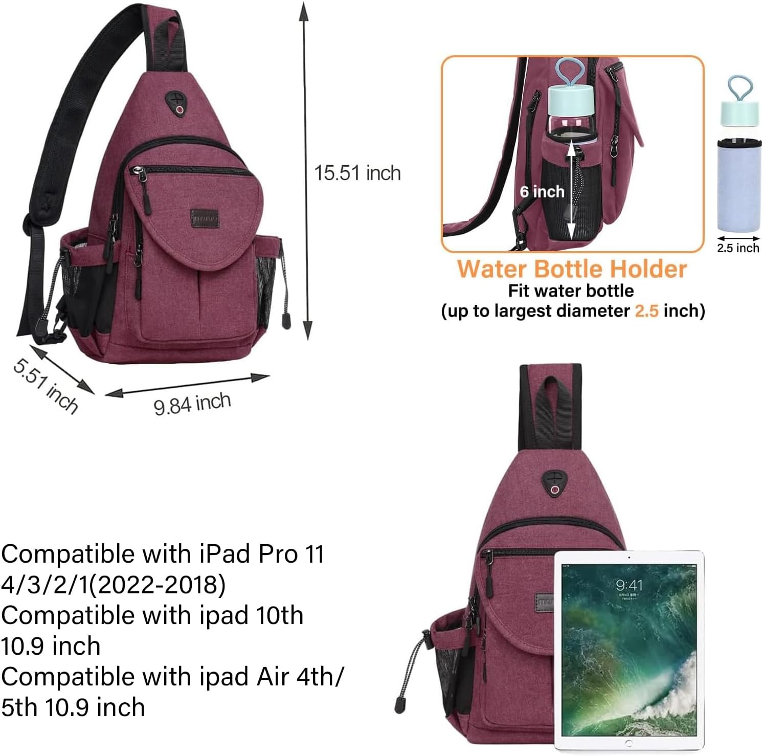 15.51 inch  
6 inch  
2.5 inch  
Water Bottle Holder  
Fit water bottle (up to largest diameter 2.5 inch)  
5.51 inch  
9.84 inch  

Compatible with iPad Pro 11 4/3/2/1 (2022-2018)  
Compatible with iPad 10th 10.9 inch  
Compatible with iPad Air 4th/5th 10.9 inch